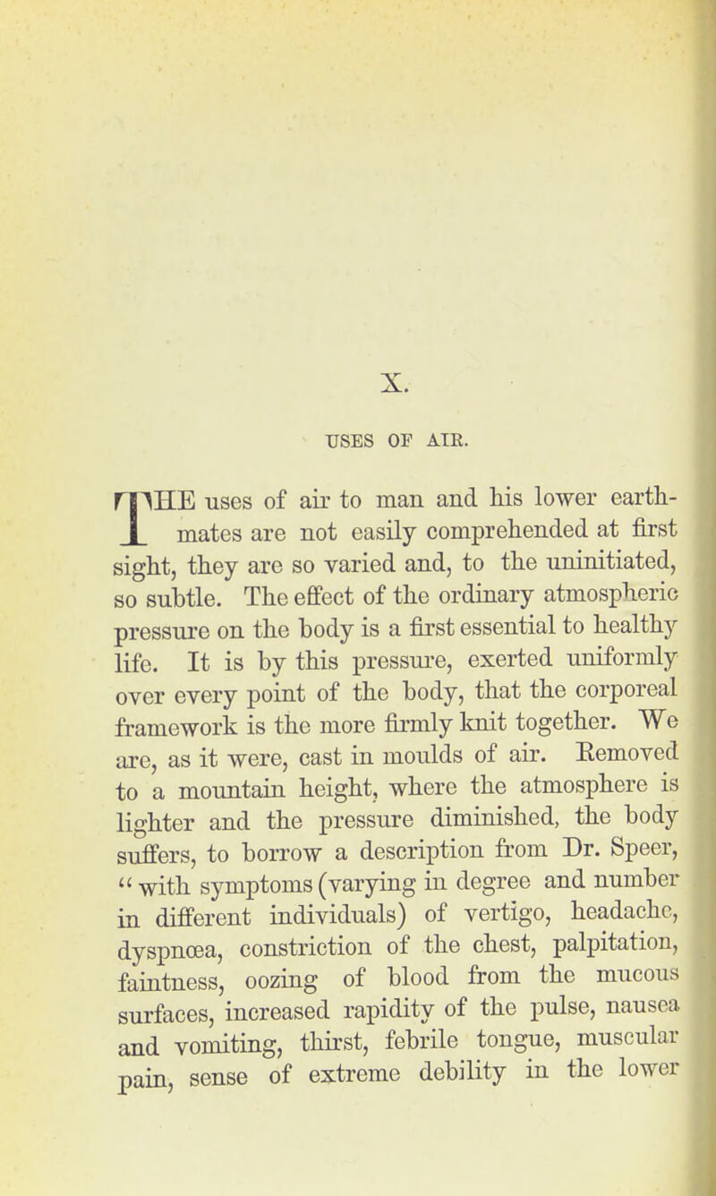 USES OF ATE. THE uses of air to man and his lower eartli- mates are not easily comprehended at first sight, they are so varied and, to the uninitiated, so subtle. The effect of the ordinary atmospheric pressure on the body is a first essential to healthy life. It is by this pressure, exerted uniformly over every point of the body, that the corporeal framework is the more firmly knit together. We are, as it were, cast in moulds of air. Eemoved to a mountain height, where the atmosphere is lighter and the pressure diminished, the body suffers, to borrow a description from Dr. Speer,  with symptoms (varying in degree and number in different individuals) of vertigo, headache, dyspnoea, constriction of the chest, palpitation, faintness, oozing of blood from the mucous surfaces, increased rapidity of the pulse, nausea and vomiting, thirst, febrile tongue, muscular pain, sense of extreme debiHty in the lower