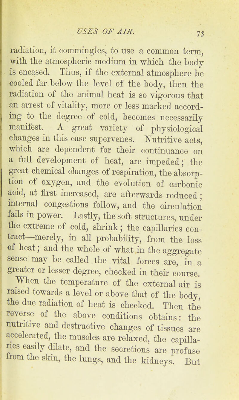 radiation, it commingles, to use a common term, with the atmospheric medium in which the body- is encased. Thus, if the external atmosphere be cooled far below the level of the body, then the radiation of the animal heat is so vigorous that an arrest of vitality, more or less marked accord- ing to the degree of cold, becomes necessarily manifest. A great variety of physiological changes in this case supervenes. E'utritive acts, which are dependent for their continuance on a full development of heat, are impeded; the great chemical changes of respiration, the absorp- tion of oxygen, and the evolution of carbonic acid, at first increased, are afterwards reduced; internal congestions follow, and the circulation fails in power. Lastly, the soft structiu-es, under I the extreme of cold, shiink; the capillaries con- tract—merely, in all probability, from the loss of heat; and the whole of what in the aggregate sense may be called the vital forces are, in a greater or lesser degree, checked in their course. When the temperature of the external air is raised towards a level or above that of the body, the due radiation of heat is checked. Then the reverse of the above conditions obtains: the nutritive and destructive changes of tissues are accelerated, the muscles are relaxed, the capilla- ries easily dilate, and the secretions are profuse Irom the skin, the lungs, and the kidneys. But