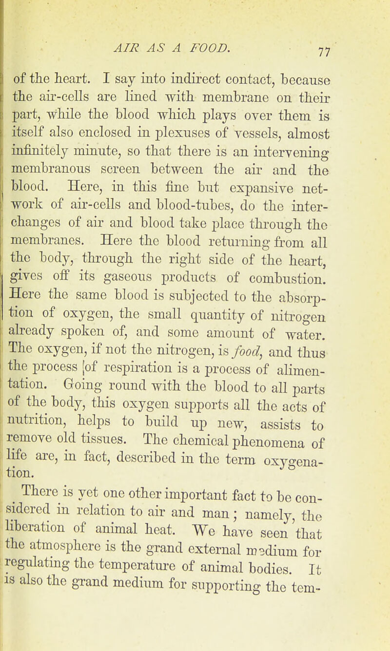 of tiie iieart. I say into indirect contact, because the air-cells are lined with membrane on their part, while the blood which plays over them is itself also enclosed in plexuses of vessels, almost infinitely minute, so that there is an intervening membranous screen between the air and the blood. Here, in this fine but expansive net- work of air-cells and blood-tubes, do the inter- changes of air and blood take place through the membranes. Here the blood returning from all the body, through the right side of the heart, gives ofi its gaseous products of combustion. Here the same blood is subjected to the absorp- tion of oxygen, the small quantity of nitrogen already spoken of, and some amount of water. The oxygen, if not the nitrogen, \^ food^ and thus the process [of respiration is a process of alimen- tation. Going round with the blood to all parts of the body, this oxygen supports all the acts of nutrition, helps to build up new, assists to ; remove old tissues. The chemical phenomena of life are, in fact, described in the term oxygena- tion. ! ^ There is yet one other important fact to be con- sidered in relation to air and man; namely, the liberation of animal heat. We have seen 'that the atmosphere is the grand external msdium for regulating the temperatui-e of animal bodies. It IS also the grand medium for supporting the tern-