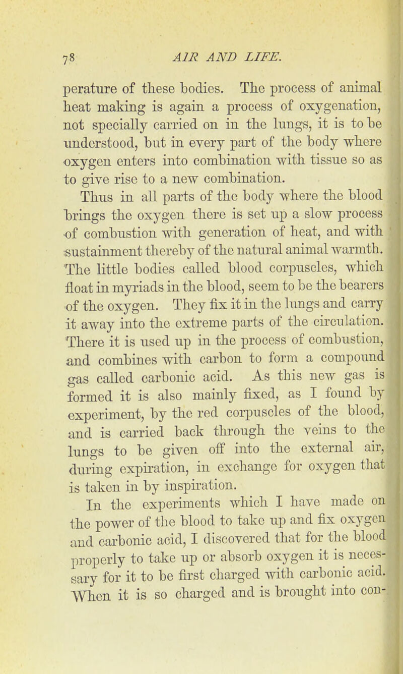 perature of these bodies. The process of animal heat making is again a process of oxygenation, not specially carried on in the lungs, it is to be understood, but in every part of the body where ■oxygen enters into combination with tissue so as to give rise to a new combination. Thus in all parts of the body where the blood brings the oxygen there is set up a slow process of combustion with generation of heat, and with «ustainment thereby of the natural animal warmth. The little bodies called blood corpuscles, which float in myriads in the blood, seem to be the bearers of the oxygen. They fix it in the lungs and carry it away into the extreme parts of the circulation. There it is used up in the process of combustion, and combines with carbon to form a compound gas called carbonic acid. As this new gas is formed it is also mainly fixed, as I found by experiment, by the red corpuscles of the blood, and is carried back thi-ough the veins to the lungs to be given off into the external air, during expiration, in exchange for oxygen that is taken in by inspiration. In the experiments which I have made on the power of the blood to take up and fix oxygen and carbonic acid, I discovered that for the blood properly to take up or absorb oxygen it is neces- sary for it to be first charged with carbonic acid. When it is so charged and is brought into con-