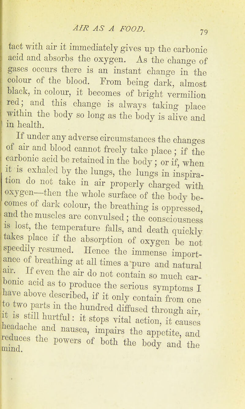 tact with air it immediately gives up the carbonic acid and absorbs the oxygen. As the change of gases occui-s there is an instant change in the colour of the blood. From being dark, almost black, in colour, it becomes of bright vermilion red; and this change is always taking place within the body so long as the body is alive and in health. If under any adverse circumstances the changes of air and blood cannot freely take place ; if the carbonic acid be retained in the body; or if, when It is exhaled by the lungs, the lungs in inspira- tion do not take in air properly charged with oxygen—then the whole surface of the body be- comes of dark colour, the breathing is oppressed and the muscles are convulsed; the consciousness IS lost, the temperature falls, and death quickly takes place if the absorption of oxygen be not speedily resumed. Hence the immense import- ance of breathing at all times a'pui-e and natural air. If even the air do not contain so much car- bomc acid as to produce the serious symptoms I have above described, if it only contain from one to two parts m the hundi-ed diffused through air It IS still hurtful: it stops vital action, it^auses headache and nausea, impaii's the appetite, and -^Inces the powers of both the body and the