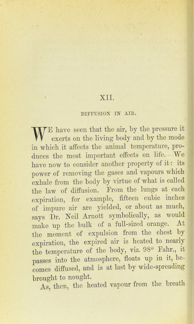 DIFFUSION IN AIR. WE have seen that the air, by the pressure it exerts on the living body and by the mode in which it afFects the animal temperatui-e, pro- duces the most important effects on life. We have now to consider another property of it: its power of removing the gases and vapours which exhale from the body by virtue of what is called the law of diffusion. From the lungs at each expiration, for example, fifteen cubic inches of impure air are yielded, or about as much, says Dr. I^eil Arnott symbolically, as would make up the bulk of a full-sized orange. At the moment of expulsion from the chest by expiration, the expired air is heated to nearly the temperature of the body, viz. 98° Fahr., it passes into the atmosphere, floats up in it, be- comes diffused, and is at last by wide-spreading brought to nought. As, then, the heated vapour from the breath