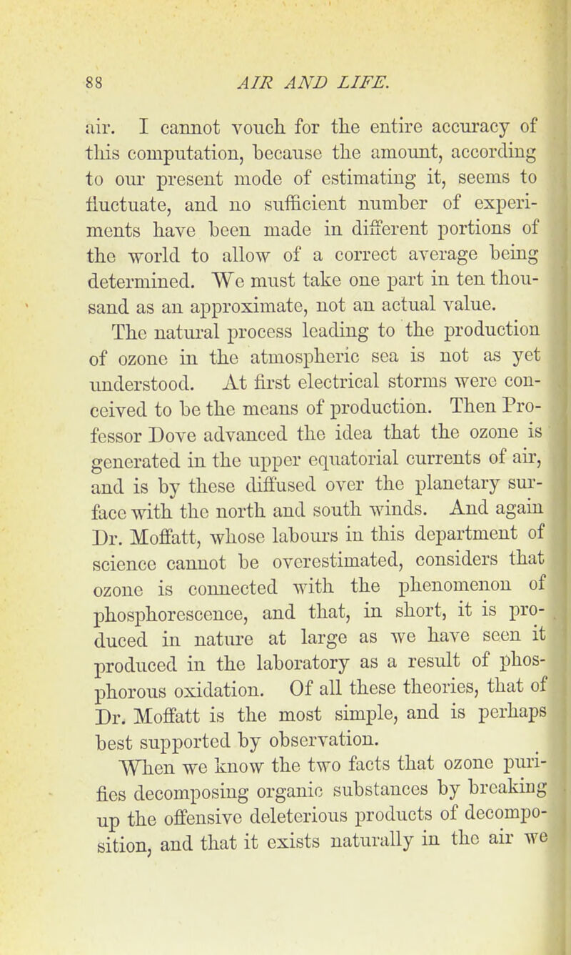 air. I cannot vouch for tlie entire accuracy of this computation, because the amount, according to our present mode of estimating it, seems to fluctuate, and no sufficient number of experi- ments have been made in dilferent portions of the world to allow of a correct average being determined. We must take one part in ten thou- sand as an approximate, not an actual value. The natural process leading to the production of ozone in the atmospheric sea is not as yet understood. At first electrical storms were con- ceived to be the means of production. Then Pro- fessor Dove advanced the idea that the ozone is generated in the upper equatorial currents of air, and is by these diffused over the planetary sui'- face with the north and south winds. And again Dr. Moffatt, whose labours in this department of science cannot be overestimated, considers that ozone is connected with the phenomenon of phosphorescence, and that, in short, it is pro- duced in nature at large as we have seen it produced in the laboratory as a result of phos- phorous oxidation. Of all these theories, that of Dr. Moffatt is the most simple, and is perhaps best supported by observation. When we know the two facts that ozone puri- fies decomposing organic substances by breaking up the offensive deleterious products of decompo- sition, and that it exists naturally in the air we