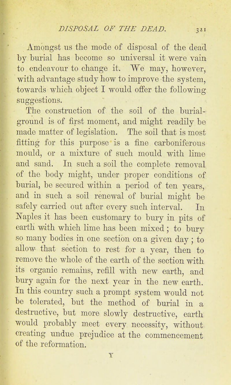 Amongst ns the mode of disposal of the dead by burial has become so universal it were vain to endeavour to change it. We may, however, with advantage study how to improve the system, towards which object I would offer the following suggestions. The construction of the soil of the burial- ground is of first moment, and might readily be made matter of legislation. The soil that is most fitting for this purpose is a fine carboniferous mould, or a mixture of such mould with lime and sand. In such a soil the complete removal of the body might, under proper conditions of burial, be secured within a period of ten years, and in such a soil renewal of bui'ial might be safely carried out after every such interval. In ISTajDles it has been customary to bury in pits of earth with which lime has been mixed ; to bury so many bodies in one section on a given day ; to allow that section to rest for a year, then to remove the whole of the earth of the section with its organic remains, refill with new earth, and bury again for the next year in the new earth. In this country such a prompt system would not be tolerated, but the method of burial in a destructive, but more slowly destructive, earth would probably meet every necessity, without creating undue prejudice at the commencement of the reformation.