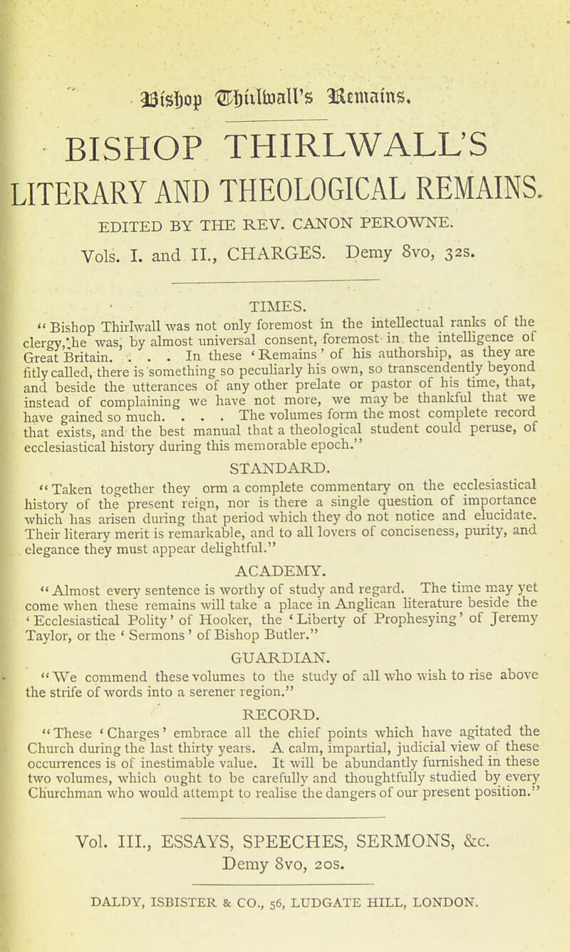 BISHOP THIRLWALL'S LITERARY AND THEOLOGICAL REMAINS. EDITED BY THE REV. CANON PEROWNE. Vols. I. and II., CHARGES. Demy 8vo, 32s. TIMES.  Bishop Thirlwall was not only foremost in the intellectual ranks of the clergy,he was, by almost universal consent, foremost in. the intelligence of Great Britain. ... In these ' Remains ' of his authorship, as they are litly called, there is something so peculiarly his own, so transcendently beyond and beside the utterances of any other prelate or pastor of his time, that, instead of complaining we have not more, we may be thanldul that we have gained so much. . . . The volumes form the most complete record that exists, and the best manual that a theological student could peruse, of ecclesiastical history during this memorable epoch. STANDARD. Taken together they orm a complete commentary on the ecclesiastical history of the present reign, nor is there a single question of importance which has arisen during that period which they do not notice and elucidate. Their literary merit is remaricable, and to all lovers of conciseness, purity, and elegance they must appear delightful. ACADEJNIY.  Almost every sentence is worthy of study and regard. The time may yet come when these remains will take a place in AngUcan literature beside the ' Ecclesiastical Polity' of Hooker, the ' Liberty of Prophesying' of Jeremy Taylor, or the ' Sermons ' of Bishop Butler. GUARDIAN, We commend these volumes to the study of all who wish to rise above the strife of words into a serener region. RECORD. These 'Charges' embrace all the chief points which have agitated the Church during the last thirty years. A calm, impartial, judicial view of these occurrences is of inestimable value. It will be abundantly furnished in these two volumes, which ought to be carefully and thoughtfully studied by every Churchman who would attempt to realise tlie dangers of our present position. Vol. III., ESSAYS, SPEECHES, SERMONS, &c. Demy 8vo, 20s.