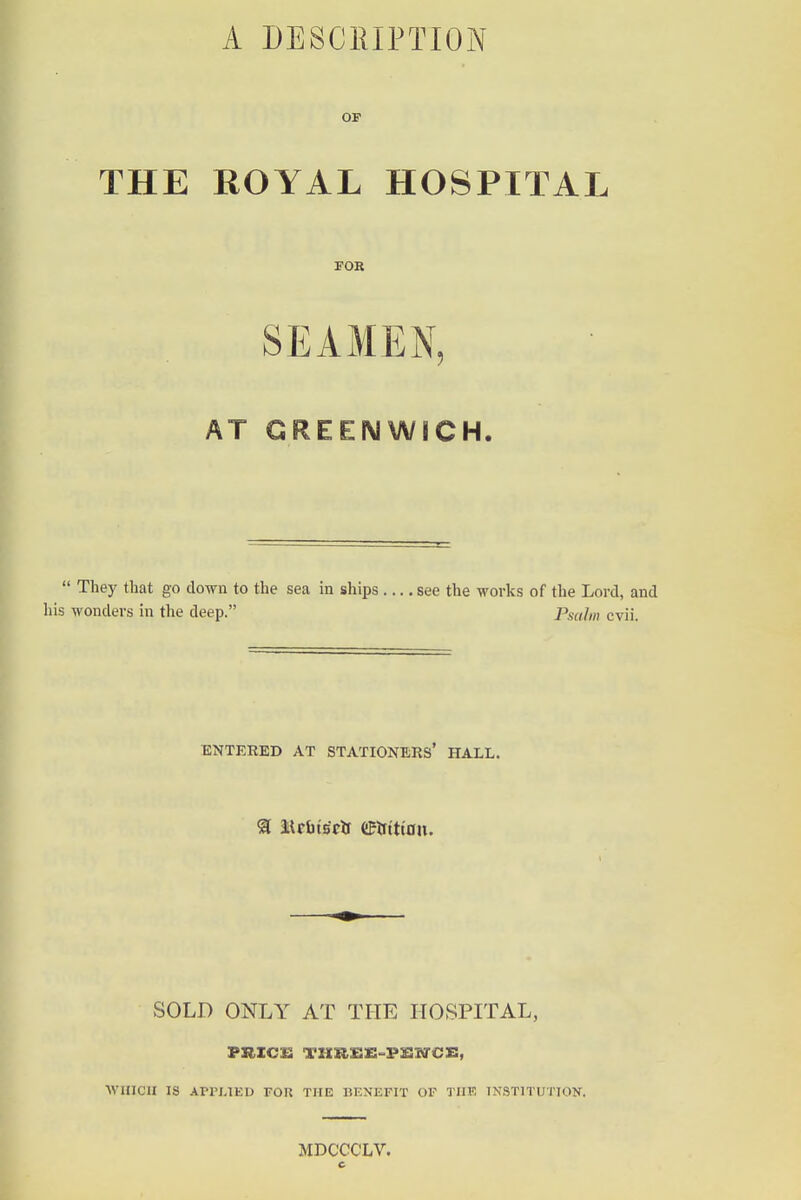 A DESCEIPTION OP THE ROYAL HOSPITAL FOR SEAMEN, AT GREENWICH.  They that go down to the sea in ships see the works of the Lord, and his wonders in the deep. Psalm cvii. ENTERED AT STATIONERS* HALL. ^ MrfatBtlf eirt'tton. SOLD ONLY AT THE HOSPITAL, WHICH IS Arri.lED FOR THE BENEFIT OF THE INSTlTimON. MDCCCLV.