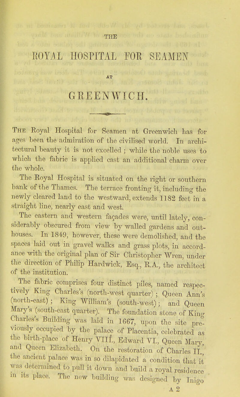 THE ROYAL HOSPITAL FOE SEAMEN AT GREENWICH. The Royal Hospital for Seamen at Greenwich has for ages been the admiration of the civilised world. In archi- tectural beanty it is not excelled ; while the noble uses to which the fabric is applied cast an additional charm over the whole. The Royal Hospital is situated on the right or southern bank of the Thames. The terrace fronting it, including the newly cleared land to the westward, extends 1182 feet in a straight line, nearly east and west. The eastern and western fa9ades were, until lately, con- siderably obscured from view by walled gardens and out- houses. In 1849, however, these were demolished, and the spaces laid out in gravel walks and grass plots, in accord- ance with the original plan of Sir Christopher Wren, under the direction of Philip Hardwick, Esq., R.A., the architect of the institution, ^ The fabric comprises four distinct piles, named respec- tively King Charles's (north-west quarter^ ; Queen Ann^s (north-east) ; King William^s (south-westl; and Queen Mary's (south-east quarter). The foundation stone of King Charles's Building was laid in 1667, upon the site pre- viously occupied by the palace of Placentia, celebrated as the birth-place of Henry VIII., Edward VI., Queen Mary and Queen Ehzabeth. On the restoration of Charles II' the ancient palace was in so dilapidated a condition that it was determined to pull it down and build a royal residence 111 Its place. The new building was designed by Inigo A 2