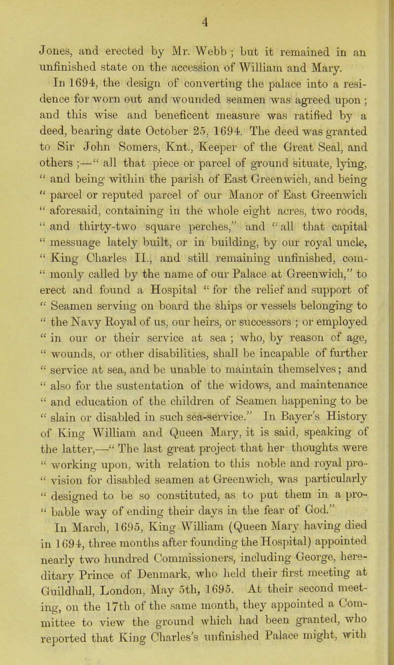 Jones, and erected by Mr. Webb ; but it remained in an unfinished state on the accession of William and Mary. In 1694, the design of converting the palace into a resi- dence for worn out and wounded seamen was agi-eed upon ; and this wise and beneficent measure was ratified by a deed, bearing date October 25, 1694. The deed was granted to Sir John Somers, Knt., Keeper of the Great Seal, and others ;— all that piece or parcel of ground situate, lying,  and being within the parish of East Greenwich, and being  parcel or reputed parcel of our Manor of East Greenwich  aforesaid, containing in the whole eight acres, two roods,  and thirty-two square perches, and  all that capital  messuage lately built, or in building, by our royal uncle,  King Charles II., and still remaining unfinished, com-  monly called by the name of our Palace at Greenwich, to erect and found a Hospital  for the relief and support of  Seamen serving on board the ships or vessels belonging to  the Navy Royal of us, our heirs, or successors ; or employed  in our or their service at sea ; who, by reason of age,  wounds, or other disabilities, shall be incapable of farther  service at sea, and be unable to maintain themselves; and  also for the sustentation of the widows, and maintenance  and education of the children of Seamen happening to be  slain or disabled in such sea-service. In Bayer's History of King WiUiam and Queen Mary, it is said, speaking of the latter,— The last great project that her thoughts were  working upon, with relation to this noble and royal pro-  vision for disabled seamen at Greenwich, was particularly  designed to be so constituted, as to put them in a pro-  bable way of ending their days in the fear of God. In March, 1695, King William (Queen Mary having died in 1 694, three months after founding the Hospital) appointed nearly two hundred Commissioners, including George, here- ditary Prince of Denmark, who held their first nieeting at Guildhall, London, May 5th, 1 695. At their second meet- ing, on the I7th of the same month, they appointed a Com- mittee to view the ground which had been granted, who reported that King Charles's unfinished Palace might, with