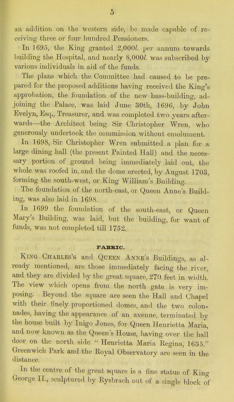 au cidditiou on the western side, be made capable of re- ceiving three or four hundred Pensioners. In 1695, the King granted 2,000Z. per annum towards building the Hospital, and nearly 8,000Z. was subscribed by various individuals in aid of the funds. The plans which the Committee had caused to be pre- pared for the proposed additions having received the King's approbation, the foundation of the new bass-building, ad- joining the Palace, was laid June 30th, 1696, by John Eveljoi, Esq., Treasurer, and Avas completed two years after- wards—the Architect being Sir Christopher Wren, who generously undertook the commission without emolument. In 1698, Sir Christopher Wren submitted a jjlan for a large dining hall (the present Painted Hall) and the neces- sary portion of ground being immediately laid out, the whole was roofed in, and the dome erected, by August 1703, forming the south-west, or King William's Building. The foundation of the north-east, or Queen Anne's Build- ing, was also laid in 1698. In 1699 the foundation of the south-east, or Queen Mary's Building, was laid, but the building, for want of funds, was not comialeted till 1752. FABRIC. King Charles's and Queen Anne's Buildings, as al- ready mentioned, are those immediately facing the ri^-er, and they are divided by the great square, 270 feet in width. The view Avhich opens from the north gate is very im- posing. Beyond the square are seen the Hall and Chapel with their finely proportioned domes, and the two colon- nades, having the appearance of an avenue, terminated by the house built by Inigo Jones, for Queen Henrietta Maria, and now knoAvn as the Queen's House, having over the hall door on the north side  Henrietta Maria Regina, 1635. Greenwich Park and the Royal Observatory are seen in the distance. ^ In the centre of the great square is a fine statue of King George II., sculptured by Rysbrach out of a single block of
