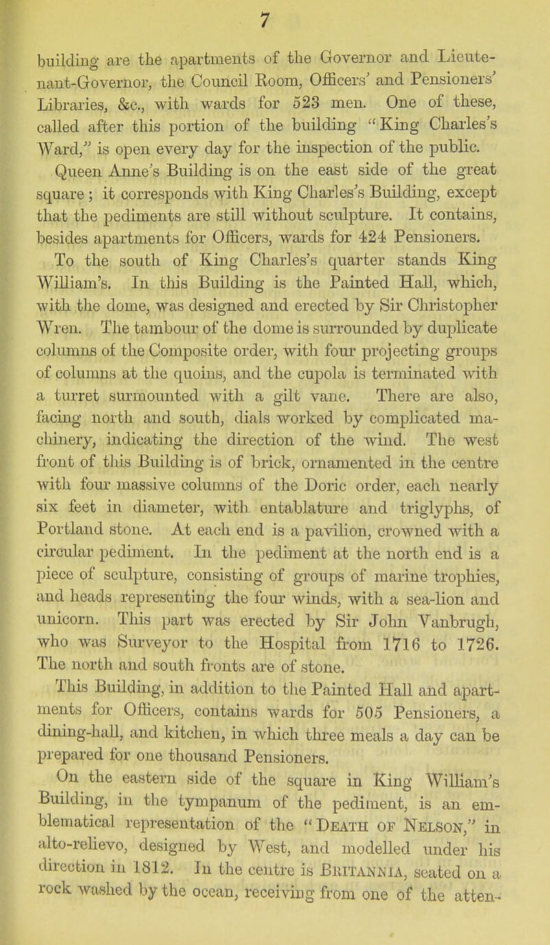 building are the apartments of the Governor and Lieute- nant-Governor, the Council Room, Officers' and Pensioners' Libraries, &c,, with wards for 523 men. One of these, called after this portion of the building King Charles's Ward, is open every day for the inspection of the public. Queen Annes Building is on the east side of the great square ; it corresponds with King Charles's Building, except that the pediments are still without sculpture. It contains, besides apartments for Officers, wards for 424 Pensioners. To the south of King Charles's quarter stands King William's. In this Building is the Painted Hall, which, with the dome, was designed and erected by Sir Christopher Wren. The tambour of the dome is surrounded by duplicate columns of the Composite order, with four projecting groups of columns at the quoins, and the cupola is terminated with a turret surmounted with a gilt vane. There are also, facing north and south, dials worked by complicated ma- chinery, indicating the direction of the wind. The west front of this Building is of brick, ornamented in the centre with four massive columns of the Doric order, each nearly six feet in diameter, with entablature and triglyplis, of Portland stone. At each end is a pavilion, crowned with a circular pediment. In the pediment at the north end is a piece of sculpture, consisting of groups of marine trophies, and heads representing the foui' winds, with a sea-lion and unicorn. This part was erected by Sir John Vanbrugh, who was Surveyor to the Hospital from 1716 to 1726. The north and south fronts are of stone. This Building, in addition to the Painted Hall and apart- ments for Officers, contains wards for 50.5 Pensioners, a dining-hall, and kitchen, in which three meals a day can be prepared for one thousand Pensioners. On the eastern side of the square in King William's Building, in the tympanum of the pediment, is an em- blematical representation of the Death of Nelson, in alto-relievo, designed by West, and modelled under his direcbion in 1812. In the centre is BlilTANNIA, seated on a rock washed by the ocean, receiving from one of the atten-.