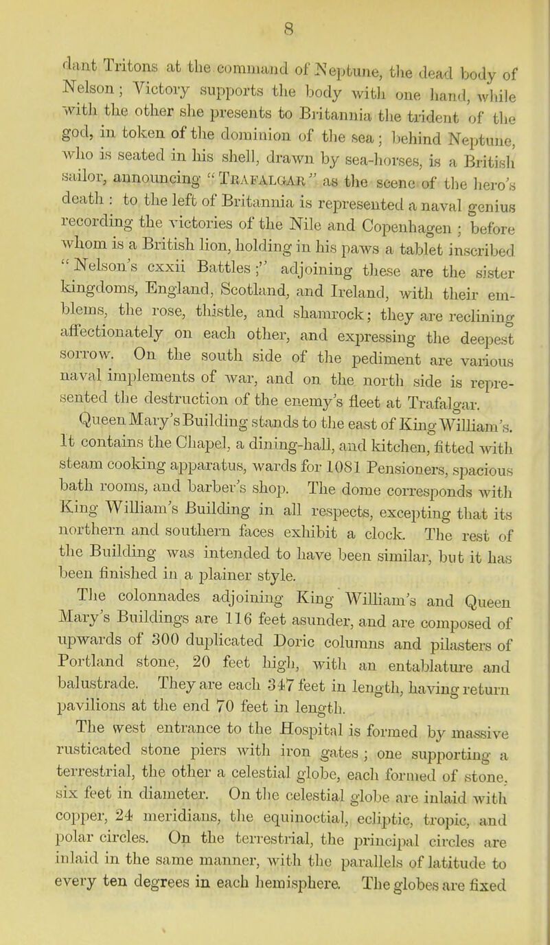 dant Tritons at the cominaucl of >^eptune, tlie dead body of Nelson; Victory supports the body Avitli one liand, while witli the other she presents to Britannia the trident of the god, in token of tlie doininion of the sea; liehind Neptune, who is seated in his shell, drawn by sea-horses, is a British' sailor, announcing Trafalgar as the scene of the hero's death : to the left of Britannia is represented a naval genius recording the victories of the Nile and Copenhagen ; before Avhom is a British lion, holding in his paws a tablet inscribed Nelson's cxxii Battles ; adjoining these are the sister kingdoms, England, Scotland, and Ireland, with their em- blems, the rose, thistle, and shamrock; they are reclining affectionately on each other, and exjiressing the deepest sorrow. On the south side of the pediment are various naval implements of war, and on the north side is repre- sented the destruction of the enemy s fleet at Trafalo-ar. Queen Mary's BuilcUng stands to the east of King William's. It contains the Chapel, a dining-hall, and Idtchen, fitted \sdth steam cooking apparatus, Avards for 1081 Pensioners, spacious bath rooms, and barber's shop. The dome corresponds with King William's Building in all respects, excepting that its northern and southern faces exhibit a clock. The rest of the Building was intended to have been similar, but it has been finished in a plainer style. The colonnades adjoining King WiUiam's and Queen Mary's Buildings are 116 feet asunder, and are composed of upwards of 300 duplicated Doric columns and pilasters of Portland stone, 20 feet high, with an entablatm-e and balustrade. They are each 347 feet in length, having return pavilions at the end 70 feet in length. The west entrance to the Hospital is formed by massive rusticated stone piers with iron gates ; one supporting a terrestrial, the other a celestial globe, each formed of stone, six feet in diameter. On the celestial globe are inlaid with copper, 24 meridians, the equinoctial, ecliptic, tropic, and polar circles. On the terrestrial, the principal circles are inlaid in the same manner, with the parallels of latitude to every ten degrees in each hemisphere. The globes are fixed %