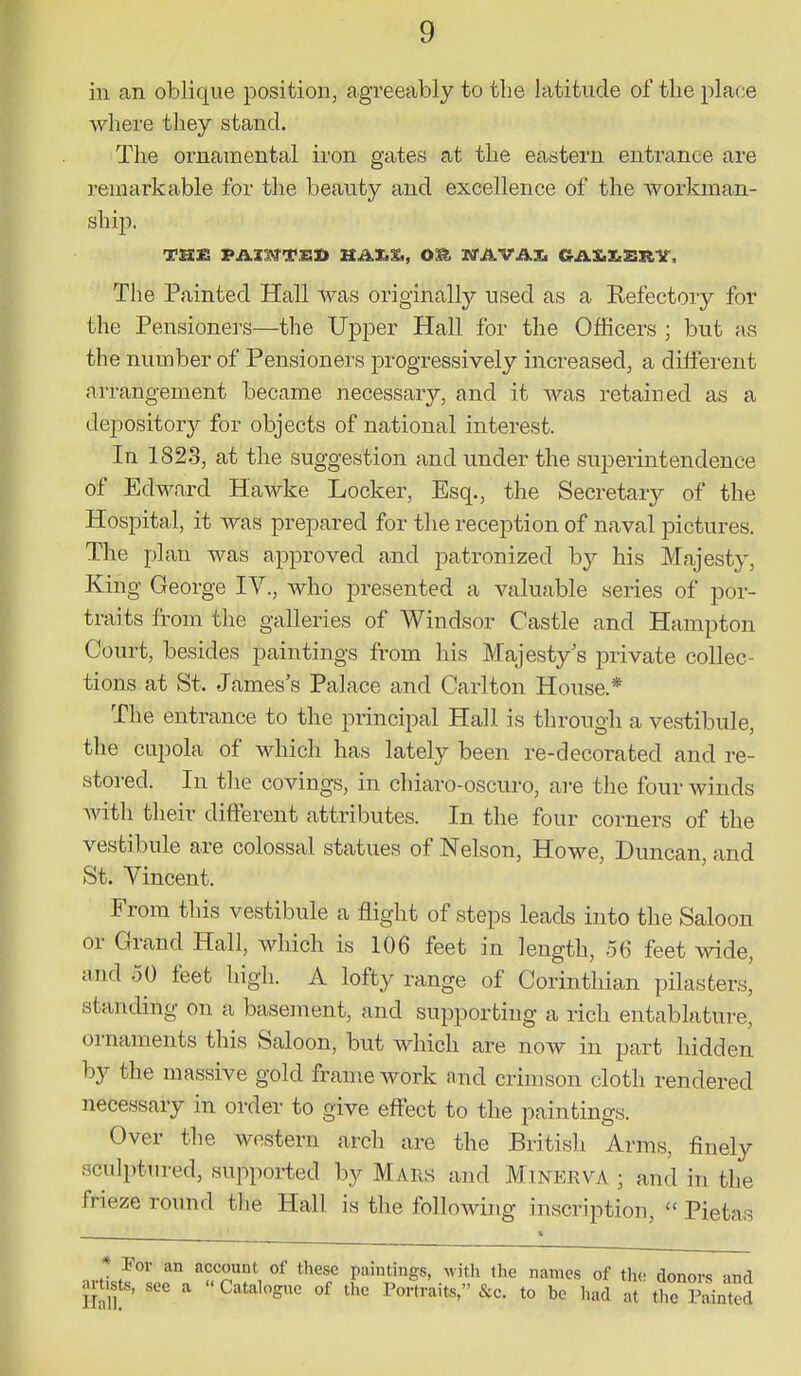 ill an oblique position, agreeably to the latitude of the place where they stand. The ornamental iron gates at the eastern entrance are remarkable for the beauty and excellence of the workman- ship. The Painted Hall was originally used as a Refectory for the Pensioners—the Upper Hall for the Officers ; but as the number of Pensioners j)rogressively increased, a different arrangement became necessary, and it Avas retained as a depository for objects of national interest. In 1823, at the suggestion and under the superintendence of Edward Hawke Locker, Esq., the Secretary of the Hospital, it was prepared for the reception of naval pictures. The plan was approved and patronized by his Majesty, King George IV., who presented a valuable series of por- traits from the galleries of Windsor Castle and Hampton Court, besides paintings from his Majesty's private collec- tions at St. James's Palace and Carlton House.* The entrance to the principal Hall is through a vestibule, the cupola of which has lately been re-decorated and re- stored. In the covings, in chiaro-oscuro, are the four winds with their different attributes. In the four corners of the vestibule are colossal statues of Nelson, Howe, Duncan, and St. Vincent. From this vestibule a flight of steps leads into the Saloon or Grand Hall, which is 106 feet in length, 56 feet wide, and 50 feet high. A lofty range of Corinthian pilasters, standing on a basement, and supporting a rich entablature, ornaments this Saloon, but which are now in part hidden by the massive gold frame work and crimson cloth rendered necessary in order to give effect to the paintings. Over the western arch are the British Arms, finely sculptured, suppoi-ted by Maiis and Minerva ; and in the frieze round the Hall is the following inscription, Pietas * -For an account of these paintings, witli the names of th« donors and artists, see a Catalogue of the Portraits, &e. to bo had at the pLt^d