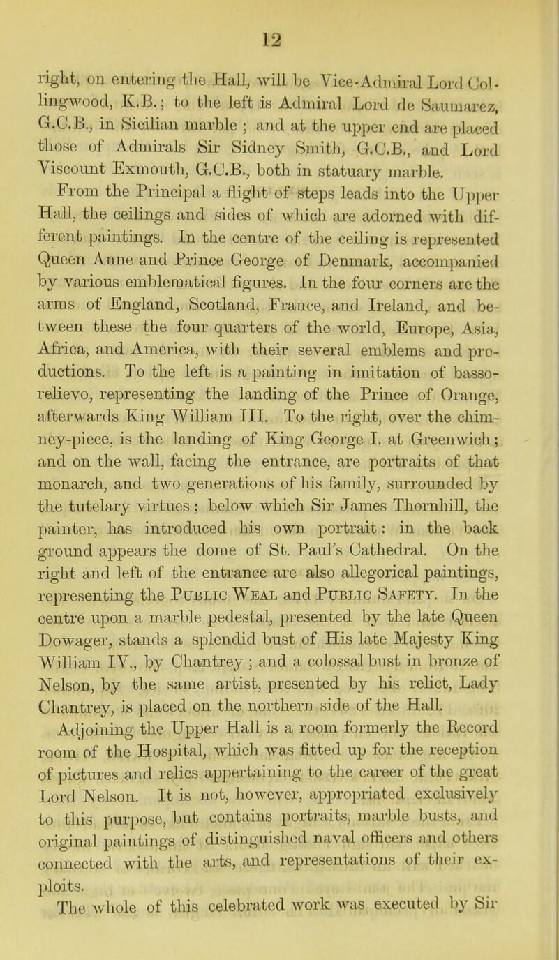 rigiit, on entering the Hall, will be Vice-Acbidnil Lord Col- ling wood, K.B.; to the left is Admiral Lord de Sauuiarez, G.C.B., in Sicilian marble ; and at the upper end are placed those of Admirals Sir Sidney Smith, G.C.B,, and Lord Viscount Exmouth, G.C.B., both in statuary marble. From the Principal a flight of steps leads into the Upper HaU, the ceilings and sides of which are adorned with dif- ferent paintings. In the centre of the ceiling is represented Queen Anne and Prince George of Denmark, accompanied by various emblematical figures. In the four corners are the arms of England, Scotland, France, and Ireland, and be- tween these the four quarters of the world, Europe, Asia, Africa, and America, with their several emblems and pro- ductions. To the left is a painting in imitation of basso- i-elievo, representing the lauding of the Prince of Orange, afterwards King William III. To the right, over the chim- ney-piece, is the landing of King George I. at Greenwich; and on the Avail, facing the entrance, are portraits of that monarch, and two generations of his family, surrounded by the tutelary virtues; below which Sir James ThornhiU, the painter, has introduced his own portrait: in the back ground appears the dome of St. Paul's Cathedral. On the right and left of the entrance are also allegorical paintings, representing the Public Weal and Public Safety. In the centre upon a marble pedestal, presented by the late Queen Dowager, stands a splendid bust of His late Majesty King William IV., by Chantrey ; and a colossal bust in bronze of Nelson, by the same artist, presented by his x-elict. Lady Chantrey, is placed on the northern side of the HaU. Adjoining the Upper Hall is a room formerly the Record room of the Hospital, which was fitted up for the reception of pictures and relics appertaining to the career of the great Lord Nelson. It is not, iiowever, appropriated exclusively to this purjtose, but contains portraits, mtu-ble busts, and original paintings of distinguished naval officers and others connected with the arts, and representations of theii- ex- ploits. ■ The whole of this celebrated work was executed by Sir