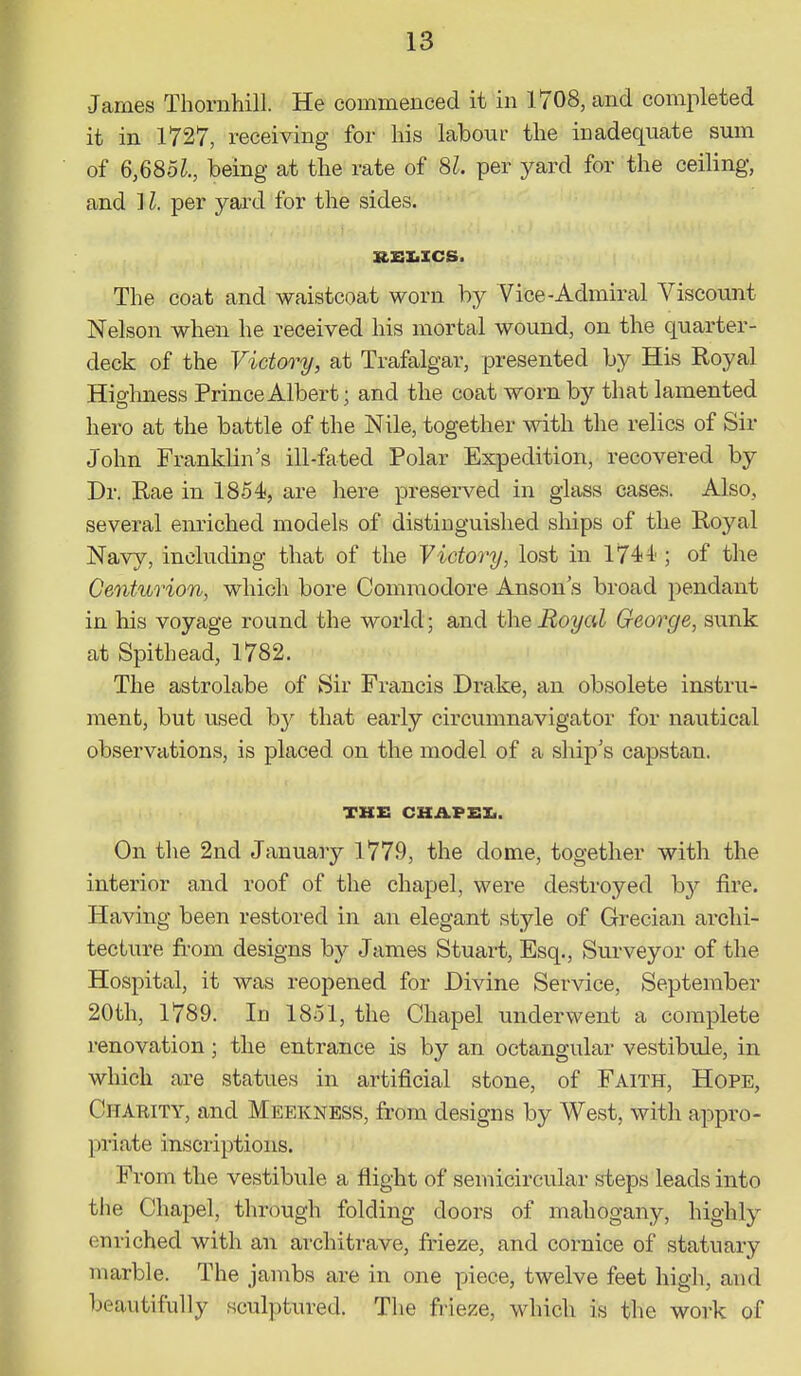 James Thornhill. He commenced it in 1708, and completed it in 1727, receiving for his labour the inadequate sum of 6,685^., being at the rate of 81. per yard for the ceiling, and il. per yard for the sides. RSI.ICS. The coat and waistcoat worn by Vice-Admiral Viscount Nelson when he received his mortal wound, on the quarter- deck of the Victory, at Trafalgar, presented by His Royal Highness Prince Albert; and the coat worn by that lamented hero at the battle of the Nile, together with the relics of Sir John Franklin's ill-fated Polar Expedition, recovered by Dr. Rae in 1854, are here preserved in glass cases. Also, several enriched models of distinguished ships of the Royal Navy, including that of the Victory, lost in 1744 ; of the Centurion, which bore Commodore Anson's broad pendant in his voyage round the world; and the Royal George, sunk at Spithead, 1782. The astrolabe of Sir Francis Drake, an obsolete instru- ment, but used b}^ that early circumnavigator for nautical observations, is placed on the model of a ship's capstan. THE CKAFEXi. On the 2nd January 1779, the dome, together with the interior and roof of the chapel, were destroyed by fire. Having been restored in an elegant style of Grecian archi- tecture from designs by James Stuart, Esq., Surveyor of the Hospital, it was reopened for Divine Service, September 20th, 1789. In 1851, the Chapel underwent a complete renovation; the entrance is by an octangular vestibule, in which are statues in artificial stone, of Faith, Hope, Charity, and Meekness, from designs by West, with appro- priate inscriptions. From the vestibule a flight of semicircular steps leads into the Chapel, through folding doors of mahogany, highly enriched with an architi-ave, frieze, and cornice of statuary marble. The jambs are in one piece, twelve feet high, and beautifully sculptured. The frieze, which is the work of