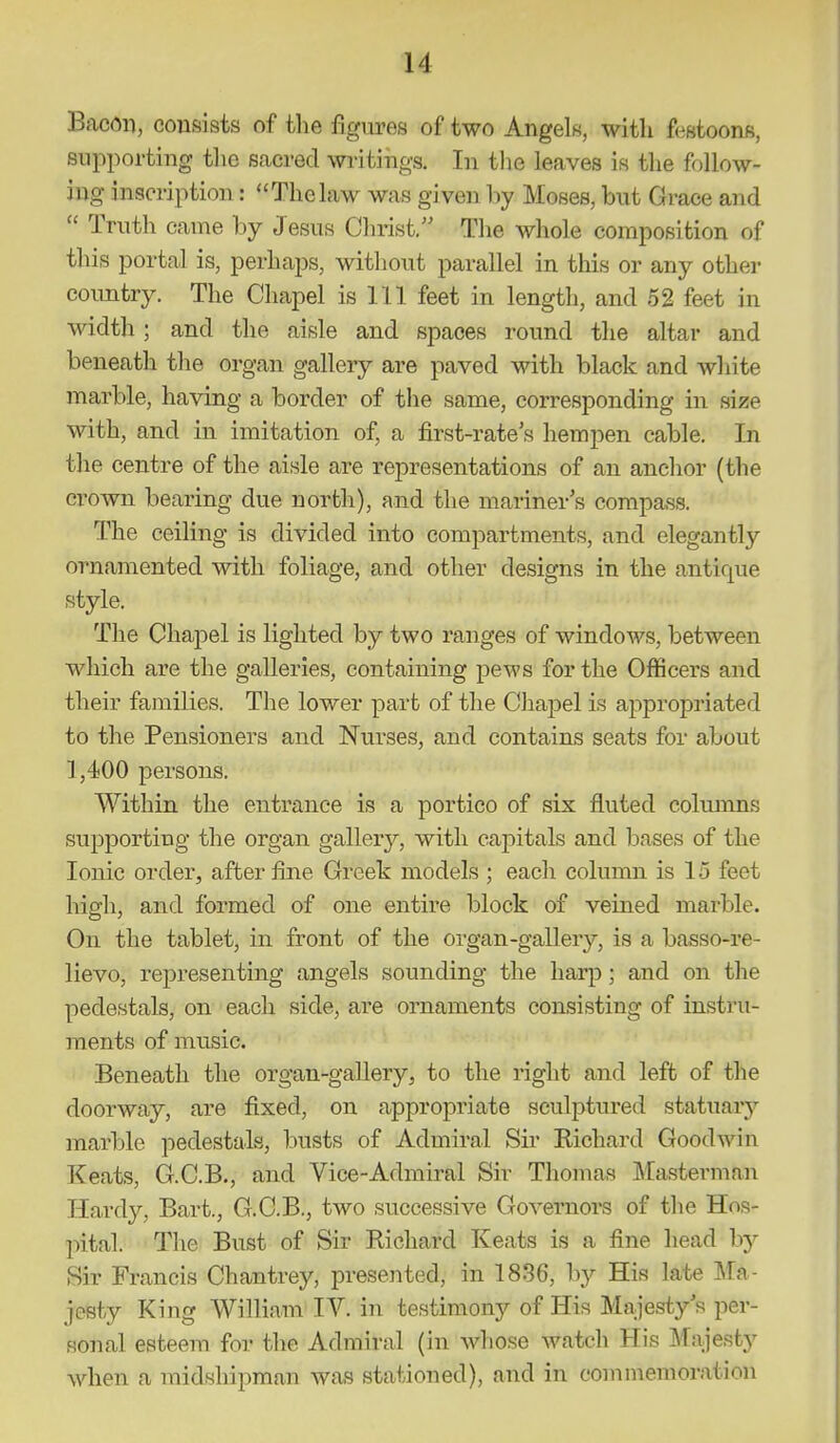 BacOi), consists of the figures of two Angels, with festoons, supporting the sacred writings. In the leaves is the follow- ing inscription: Thelaw was given by Moses, but Grace and Truth came by Jesus Clnist. Tlie whole composition of this portal is, perhaps, witliout parallel in this or any other country. The Chapel is 111 feet in length, and 52 feet in width; and the aisle and spaces round the altar and beneath the organ gallery are paved with black and white marble, having a border of the same, corresponding in size with, and in imitation of, a first-rate's hempen cable. In the centre of the aisle are representations of an anchor (the crown bearing due north), and the mariner's compass. The ceiling is divided into compartments, and elegantly ornamented with foliage, and other designs in the antique style. The Chapel is lighted by two ranges of windows, between which are the galleries, containing pews for the Officers and their families. The lower part of the Chapel is appropriated to the Pensioners and Nurses, and contains seats for about 1,400 persons. Within the entrance is a portico of six fluted columns supporting the organ galler}', with capitals and bases of the Ionic order, after fine Greek models ; each column is 15 feet high, and formed of one entire block of veined marble. On the tablet, in front of the organ-gallery, is a basso-re- lievo, representing angels sounding the harp; and on the pedestals, on each side, are ornaments consisting of instru- ments of music. Beneath the organ-gallery, to the right and left of the doorway, are fixed, on appropriate sculptured statuary mar'ble pedestals, busts of Admiral Sii' Kichard Goodwin Keats, G.C.B., and Vice-Admiral Sir Thomas Masterman Hardy, Bart., G.C.B., two successive Governors of the Hos- pital. The Bust of Sir Richard Keats is a fine head by Sir Francis Chantrey, presented, in 1836, by His late IMa- jesty King William lY. in testimony of His Majesty's per- sonal esteem for the Admiral (in Avliose watch His IMajesty when a midshipman was stationed), and in commemoration
