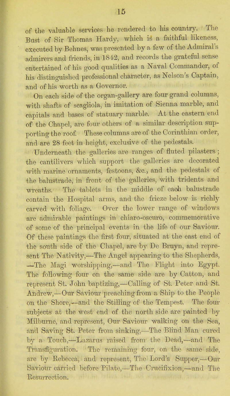 of the valuable services he rendered to his countrj^ The Bust of Sir Thomas Hardy, which is a faithful likeness, executed by Behnes, w?^s presented by a few of the Admiral's admirers and friends, in 1842, and records the grateful sense entertained of his good qualities as a Naval Commander, of his distinguished professional character, as Nelson's Captain, and of his worth as a Governor. On each side of the organ-gallery are four grand columns, with shafts of scagliola, in imitation of Sienna marble, a.nd capitals and bases of statuary marble. At the eastern end of the Chapel, are four others of a similar description sup- porting the roof These columns are of the Corinthian order, and are 28 feet in height, exclusive of the pedestals. Underneath the galleries are ranges of fluted pilasters; the cantilivers which support the galleries are decorated with marine ornaments, festoons, &c.j and the pedestals of the balustrade, in front of the galleries, with tridents and wreaths. The tablets in the middle of each balustrade contain the Hospital arms, and the frieze below is richly carved with foliage. Over the lower range of ^vindows are admirable paintings in chiaro-oscuro, commemorative of some of the principal events in the life of our Saviour. Of these paintings the first four, situated at the east end of the south side of the Chapel, are by De Bruyn, and repre- sent The Nativity,—The Angel appearing to the Shepherds, —The Magi worshij^ping,—and The Flight into Egypt. The following four on the same side are by Catton, and represent St. John baptizing,—Calling of St. Peter and St. Andrew,—Our Saviour preaching from a SMp to the People on the Shore,—and the Stilling of the Tempest. The four subjects at the west end of the nortli side are painted by Milburne, and represent, Our Sa^^.our walking on the Sea, and Saving St. Peter from sinking,—The Blind Man cured by a Touch,—Lazarus raised fr'om the Dead,'—and The Transfiguration. The remaining four, on the same side, are by Kebecca, and represent, Tl^e Lord's Supper,—Our Saviour carried Ijefore Pilate,—Tlie Crucifixion,—and Tlie Eesurrection.