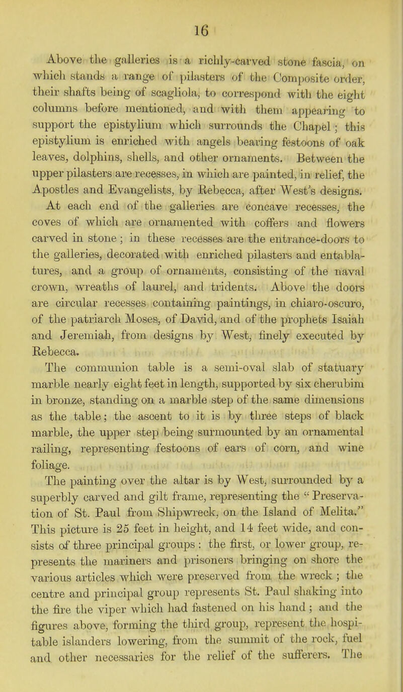 Above the galleries lis-a richly-cawed stone fascia, on which stands a range of pilasters of the Composite order, their shafts being of scagiiola, to correspond with the eight columns before mentioned, and witli them appealing to support the epistylium which surrounds the Chapel; this epistylium is enriched with angels bearing festoons of oak leaves, dolphins, shells, and other ornaments. Between the upper pilasters are recesses, in which are painted, in relief, the Apostles and Evangelists, by Rebecca, after West's designs. At each end of the galleries are concave recesses, the coves of which are ornamented with coffers and flowers carved in stone ; in these recesses are the entrance-doors to the galleries, decorated with enriched pilasters and entabla- tures, and a group of ornaments, consisting of the naval crown, wreaths of laurel, and tridents. Above the doore are circular recesses containing paintings, in chiaro-oscuro, of the patriarch Moses, of David, and of the prophets Isaiah and Jeremiah, from designs by West, finely executed by Rebecca. The communion table is a semi-oval slab of statuary marble nearly eight feet in length, supported by six cherubim in bronze, standing on a marble step of the same dimensions as the table; the ascent to it is by three steps of black marble, the upper step being surmounted by an ornamental railing, representing festoons of ears of corn, and wine foliage. The painting over the altar is by West, surrounded by a superbly carved and gilt frame, representing the  Preserva- tion of St. Paul from Shipwreck, on the Island of Mehta. This picture is 25 feet in height, and 14 feet wide, and con- sists of three principal groups : the first, or lower group, re- presents the mariners and prisoners bringing on shore the various articles which were preserved from the wreck ; the centre and principal group represents St. Paul shaking into the fire the viper which had fastened on his hand ; and the figures above, forming the third group, represent the hospi- table islanders lowering, from the summit of the rock, fuel and other necessaries for the relief of the sufi'erers. The