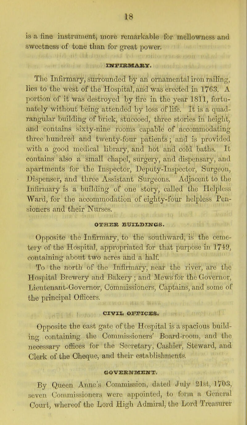is a fine instrument, more remarkable for mellowness and sweetness of tone than for great power. The Infirmary, surrounded by an ornamental iron railing, lies to the west of the Hospital, and was erected in 1763. A portion of it was destroyed by fire in the year 1811, fortu- nately without being attended by loss of life. It is a quad- rangular building of brick, stuccoed, three stories in height, and contains sixty-nine rooihs capable of acconunodating three hundred and twenty-four patients; and is provided with a good medical library, and hot and cold baths. It contains also a small chapel, surgery, and dispensary, and apartments for the Inspector, Deputy-Inspector, Surgeon, Dispenser, and three Assistant Surgeons. Adjacent to the Infirmary is a building of one story, called the Helpless Ward, for the accommodation of eighty-four helpless Pen- sioners and their Nurses. Opposite the Infirmary, to the southward, is the ceme- tery of the Hospital, appropriated for that purpose in 1749, containing about two acres and a half. To the north of the Infirmary, near the river, ai*e the Hospital Brewery and Bakery; and Mews for the Governor, Lieutenant-Governor, Commissioners, Captains, and some of the principal Ofiicers. civxx. omcss. Opposite the east gate of the Hospital is a spacious build- ing containing the Commissioners' Board-room, and the necessary offices for the Secretary, Cashier, Steward, and Clerk of the Cheque, and their establishments. GovsRN-zasxa-T. By Queen Anne's Commission, dated July 21st, 1703, seven Commissioners were appointed, to form a General Court, whereof the Lord High Admiral, the Lord Treasurer