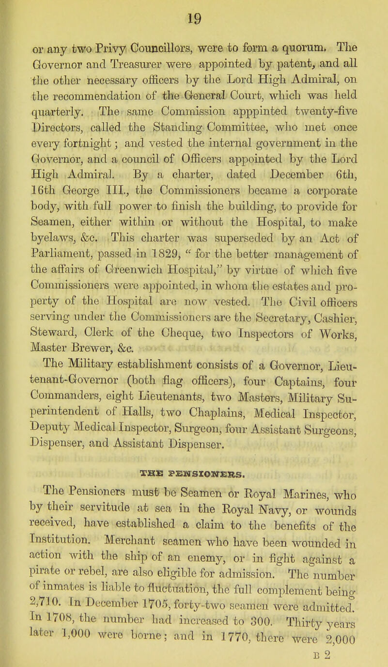 or any two Privy Councillors, were to form a quorum. The Governor and Treasm-er were appointed by patent, and all the other necessary officers by the Lord High Admiral, on the recommendation of the General Court, which was held quarterly. The same Commission apppinted twenty-five Directors, called the Standing Committee, wlio met once eveiy fortnight; and vested the internal government in the Governor, and a council of Ofiicers appointed by the Lord High Admiral. By a charter, dated December 6th, 16th George III., the Commissioners became a corporate body, with full power to finish the building, to provide for Seamen, either witliin or without the Hospital, to make byelaws, &c. This charter was superseded by an Act of Parliament, passed in 1829,  for the better inanagement of the affairs of Greenwich Hospital,'' by virtue of which five Commissioners were appointed, in wliom the estates and pro- perty of the Hospital are now vested. The Civil officers serving under the Commissioners are the Secretary, Cashier, Steward, Clerk of the Cheque, two Inspectors of Works, Master Brewer, &c. The Military establishment consists of a Governor, Lieu- tenant-Governor (both flag officers), four Captains, four Commanders, eight Lieutenants, two Masters, Military Su- perintendent of Halls, two Chaplains, Medical Inspector, Deputy Medical Inspector, Surgeon, four Assistant Surgeons, Dispenser, and Assistant Dispenser. The Pensioners must be Seamen or Royal Marines, who by their servitude at sea in the Royal Navy, or wounds received, have established a claim to the benefits of the Institution. Merchant seamen who have been wounded in action with tlie ship of an enemy, or in fight against a pirate or rebel, are also eligible for admission. The number of inmates is liable to fluctuation, the full complement being 2,710. In December 1705, forty-two seamen were admitted^ In 1708, the number had increased to 300. Thirty years later 1,000 were borne; and in 1770, there were 2,000 B 2