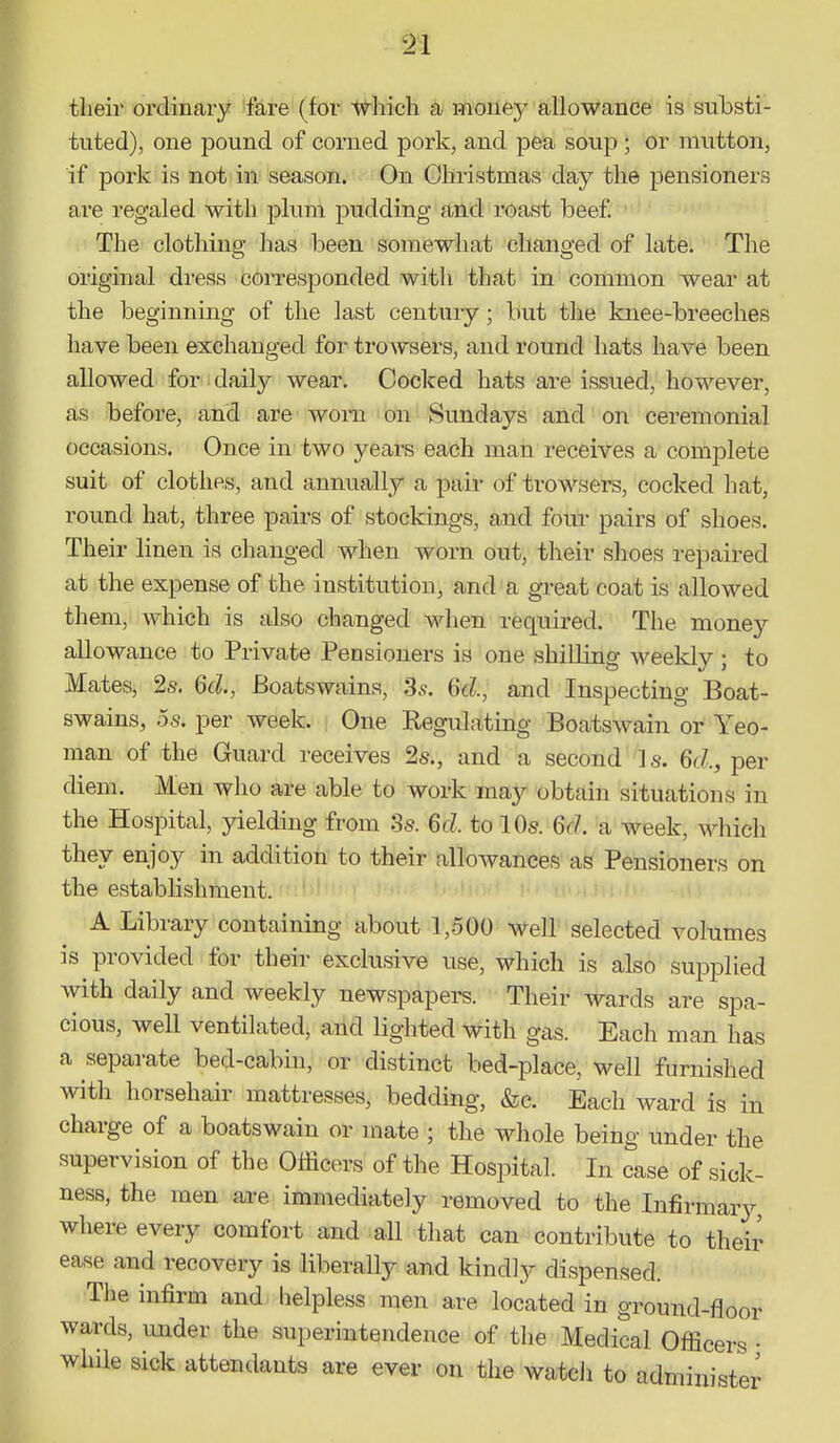 their ordinary fare (for which a mouej^ allowance is substi- tuted), one pound of corned pork, and pea soup ; or mutton, if pork is not in season. On Christmas day the pensioners are regaled with plum pudding and roast beef The clothing has been somewhat changed of late. The original dress corresponded with that in common wear at the beginning of the last century; but the knee-breeches have been exchanged for trowsers, and round hats have been allowed for daily wear. Cocked hats are issued, however, as before, and are worn on Sundays and on ceremonial occasions. Once in two years each man receives a complete suit of clothes, and annually a pair of trowsers, cocked hat, round hat, three pairs of stockings, and four pairs of shoes. Their linen is changed when worn out, their shoes repaired at the expense of the institution, and a great coat is allowed them, which is also changed when required. The money allowance to Private Pensioners is one shilling weekly ; to Mates, 2s. 6d., Boatswains, 3s. 6d, and Inspecting Boat- swains, OS. per week. One Regulating Boatswain or Yeo- man of the Guard receives 2s., and a second Is. 6d., per diem. Men who are able to work may obtain situations in the Hospital, yielding from :3s. 6d. to 10s. Gd. a week, wdiich they enjoy in addition to their allowances as Pensioners on the establishment. ' ' A Library containing about 1,500 well selected volumes is provided for their exclusive use, which is also supplied with daily and weekly newspapers. Their wards are spa- cious, well ventilated, and lighted with gas. Each man has a separate bed-cabin, or distinct bed-place, well furnished with horsehair mattresses, bedding, &c. Each ward is in charge of a boatswain or mate ; the whole being under the supervision of the Officers of the Hospital. In case of sick- ness, the men are immediately removed to the Infirmary where every comfort and all that can contribute to their ease and recovery is liberally and kindly dispensed. The infirm and helpless men are located in ground-floor wards, under the superintendence of the Medical Oflicers • while sick attendants are ever on the watcJi to administer