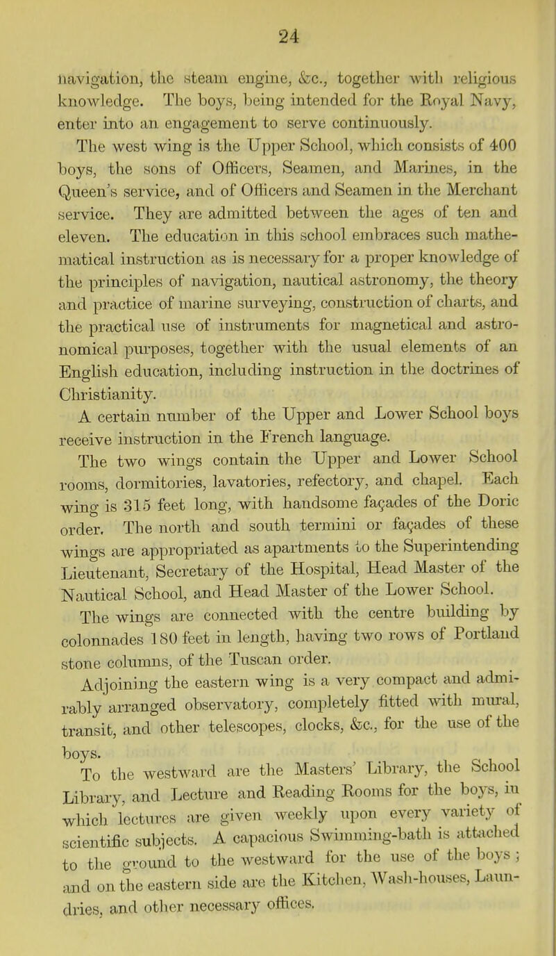 navigation, the steam engine, &c., together -witli religious knowledge. The boys, being intended for the Royal Navy, enter into an engagement to serve continuously. The west wing is the Upper School, which consists of 400 boys, the sons of Officers, Seamen, and Marines, in the Queen's service, and of Officers and Seamen in the Merchant service. They are admitted between the ages of ten and eleven. The education in this school embraces such mathe- matical instruction as is necessary for a proper knowledge of the principles of navigation, nautical astronomy, the theory and practice of marine surveying, construction of charts, and the practical use of instruments for magnetical and astro- nomical purposes, together with the usual elements of an English education, including instruction in the doctrines of Christianity. A certain number of the Upper and Lower School boys receive instruction in the French language. The two wings contain the Upper and Lower School rooms, dormitories, lavatories, refectory, and chapel. Each wing is 315 feet long, with handsome fa9ades of the Doric order. The north and south termini or fa9ades of these wings are appropriated as apartments to the Superintending Lieutenant, Secretary of the Hospital, Head Master of the Nautical School, and Head Master of the Lower School. The wings are connected with the centre building by colonnades 180 feet in length, having two rows of Portland stone columns, of the Tuscan order. Adjoining the eastern wing is a very compact and admi- rably arranged observatory, completely fitted with mural, transit, and other telescopes, clocks, &c., for the use of the To the westward are the Masters' Library, the School Library, and Lecture and Reading Rooms for the boj^s, in which lectures are given weekly upon every variety of scientific subiects. A capacious Swimming-bath is attiiched to the gvound to the westward for the use of the boys ; and on the eastern side are the Kitchen, AVash-houses, Laun- dries, and other necessary offices.