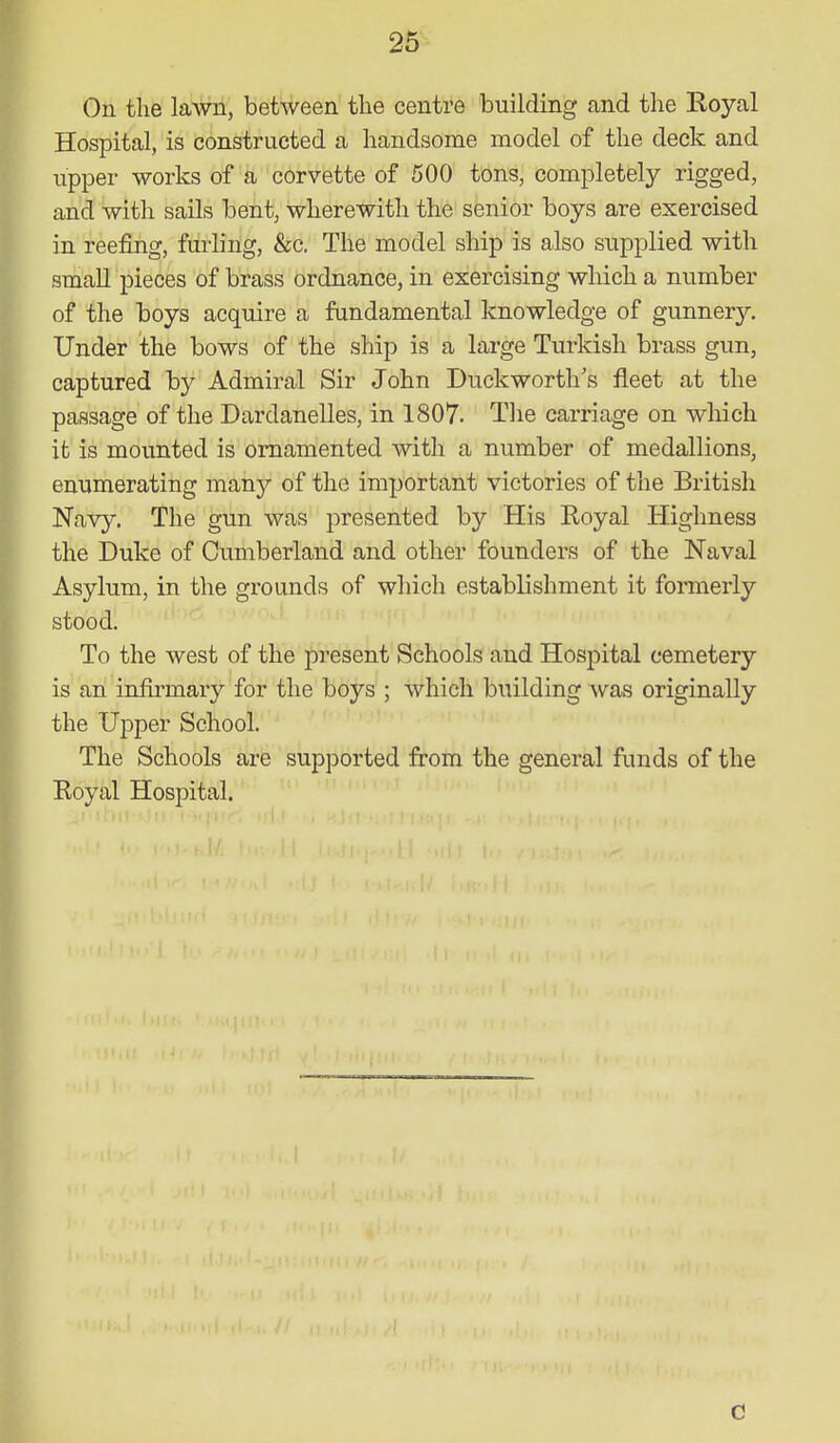 On the lawn, between the centre building and the Royal Hospital, is constructed a handsome model of the deck and upper works of a corvette of 500 tons, completely rigged, and with sails bent, wherewith the senior boys are exercised in reefing, furling, &c. The model ship is also supplied with small pieces of brass ordnance, in exercising which a number of the boys acquire a fundamental knowledge of gunnery. Under the bows of the ship is a large Turkish brass gun, captured by Admiral Sir John Duckworth's fleet at the passage of the Dardanelles, in 1807. The carriage on which it is mounted is ornamented with a number of medallions, enumerating many of the important victories of the British Navy. The gun was presented by His Royal Highness the Duke of Cumberland and other founders of the Naval Asylum, in the grounds of which establishment it formerly stood. To the west of the present Schools and Hospital cemetery is an infirmary for the boys ; which building was originally the Upper School. The Schools are supported from the general funds of the Royal Hospital. C