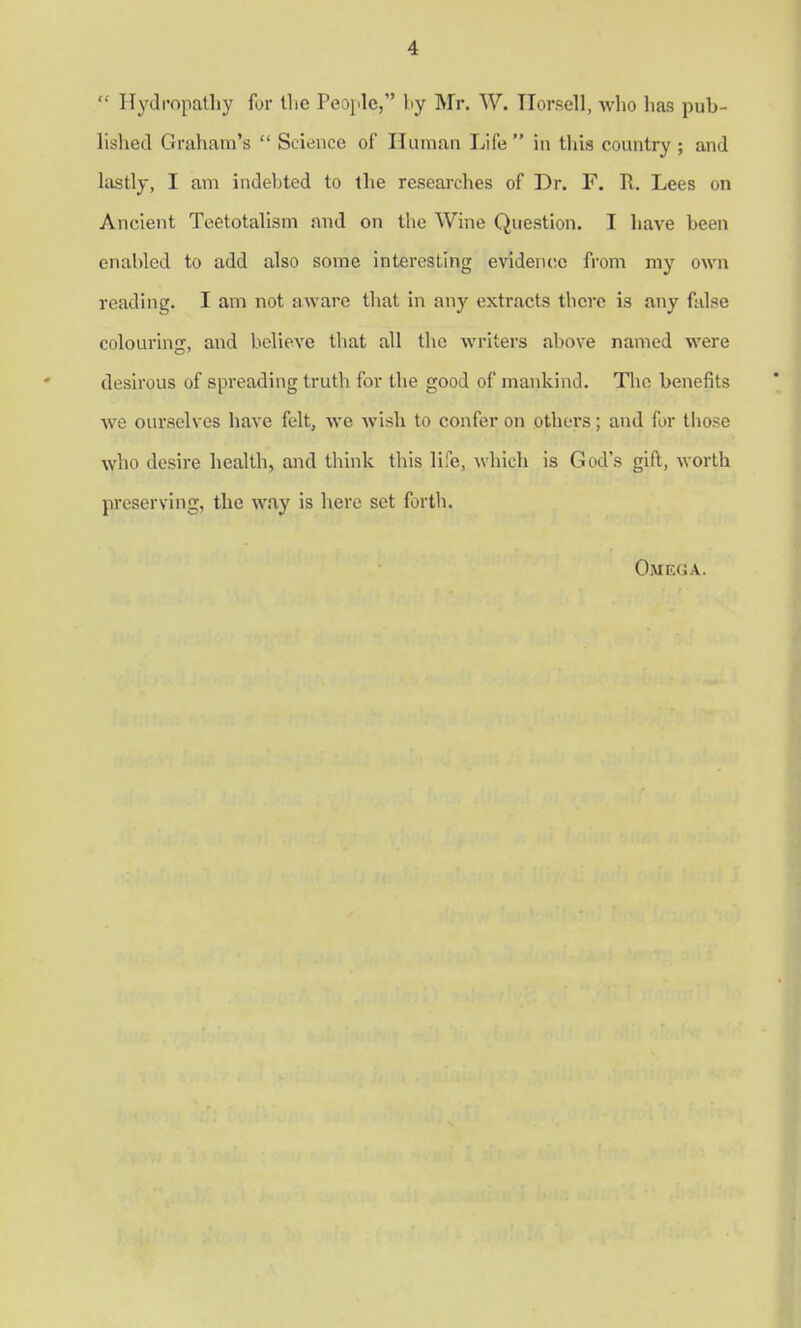  Hydropathy for tlic People, by Mr. W. Horsell, who has pub- lished Graham's  Science of Human Life in this country; and lastly, I am indehted to the researches of Dr. F. R. Lees on Ancient Teetotalism and on the Wine Question. I have been enabled to add also some interesting evidence from my own reading. I am not aware that in any extracts tlicre is any false colouring, and believe that all the writers above named were desirous of spreading truth for the good of mankind. The benefits we ourselves have felt, we wish to confer on others; and for those who desire health, and think this life, which is God's gift, worth preserving, the way is here set forth. Omega.