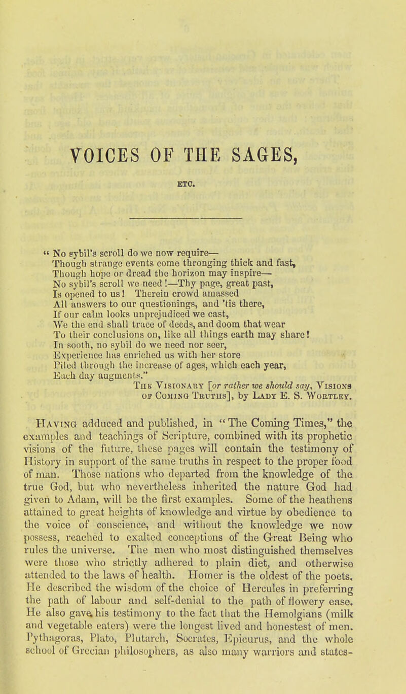 ETC.  No eybil'a scroll do we now require— Though strange events come thronging thick and fast. Though hope or dread the horizon may inspire— No sybil's scroll we need !—Thy page, great past, Is opened to us! Therein crowd amassed All answers to our questionings, and 'tis there, If our calm looks unprejudiced we cast, We the end shall trace of deeds, and doom that wear To their conclusions on, like all things earth may share! In sooth, no sybil do we need nor seer, Experience lias enriched us with her store Piled through the increase of ages, which each year, Each day augments. Turn Visionary [or rather we should say. Visions op Coming Taurus], by Lady E. S. Woutley. Having adduced and published, in  The Coming Times, the examples and teachings of Scripture, combined with its prophetic visions of the future, these pages will contain the testimony of History in support of the same truths in respect to the proper food of man. Those nations who departed from the knowledge of the true God, but who nevertheless inherited the nature God had given to Adam, will be the first examples. Some of the heathens attained to great heights of knowledge and virtue by obedience to the voice of conscience, and without the knowledge we now possess, reached to exalted conceptions of the Great Being who rules the universe. The men who most distinguished themselves were those who strictly adhered to plain diet, and otherwiso attended to the laws of health. Homer is the oldest of the poets. He described the wisdom of the choice of Hercules in preferring the path of labour and self-denial to the path of flowery ease. He also gave, his testimony to the fact that the Hemolgians (milk and vegetable eaters) were the longest lived and honestest of men. Pythagoras, Plato, Plutarch, Socrates, Epicurus, and the whole school of Grecian philosophers, as also many warriors and states-