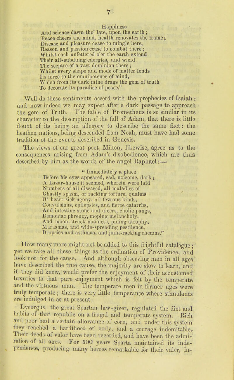 Happiness And science dawn tho' late, upon the earth ; Peace cheers the mind, health renovates the frame; Disease and pleasure cease to mingle here, Reason and passion cease to combat there ; Whilst each unfettered o'er the earth extend Their all-subduing energies, and wield The sceptre of a vast dominion there; Whilst every shape and mode of matter lends Its force to the omnipotence of mind, Which from its dark mine drags the gem of truth To decorate its paradise of peace. Well do these sentiments accord with the prophecies of Isaiah : and now indeed we may expect after a dark passage to approach the gem of Truth. The fable of Prometheus is so similar in its character to the description of the fall of Adam, that there is little doubt of its being an allegory to describe the same fact: the heathen nations, being descended from Noah, must have had some tradition of the events described in Genesis. The views of our great poet, Milton, likewise, agree as to the consequences arising from Adam's disobedience, which are thus described by him as the words of the angel Raphael:—  Immediately a place Before his eyes appeared, sad, noisome, dark; A Lizar-house it seemed, wherein were laid Numbers of all diseased, all maladies of Ghastly spasm, or racking torture, qualms Of heart-sick agony, all fevrous kinds, Convulsions, epilepsies, and fierce catarrhs, And intestine stone and ulcers, cholic pangs, Demoniac phrenzy, moping melancholy, And moon-struck madness, pining atrophy, Marasmas, and wide-spreading pestilence, Dropsies and asthmas, and joint-racking rheums. TTow many more might not be added to this frightful catalogue ; yet we take all these things as the ordination of Providence, and look not for the cause. And although observing men in all ages have described the true cause, the majority are slow to learn, and if they did know, would prefer the enjoyment of their accustomed luxuries to that pure enjoyment which is felt by the temperate and the virtuous man. The temperate men in former ages were truly temperate; there is very little temperance where stimulants t'.re indulged in as at present. Lycurgus, the great Spartan law-giver, regulated the diet and habits of that republic on a frugal and temperate system. Rich ami poor had a certain allowance of corn, and under this system they reached a hardihood of body, and a courage indomitable Their deeds of valor have been reccwded, and have been the admi- ration of all ages. For 500 years Sparta maintained its inde- pendence, producing many heroes remarkable for their valor, in-