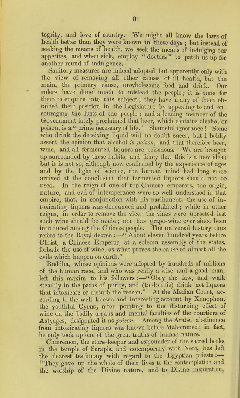 tegrity, and love of country. We might all know the laws of health better than they were known in those days ; but instead of seeking the means of health, we seek the means of indulging our appetites, and when sick, employ  doctors  to patch us up for another round of indulgence. Sanitory measures are indeed adopted, but apparently only with the view of removing all other causes of ill health, but the main, the primary cause, unwholesome food and drink. Our rulers have done much to mislead the people; it is time for them to enquire into this subject; they have many of them ob- tained their position in the Legislature by appealing to and en- couraging the lusts of the people : and a leading member of the Government lately proclaimed that beer, which contains alcohol or poison, is a  prime necessary of life. Shameful ignorance ! Some who drink the deceiving liquid will no doubt sneer, but I boldly assert the opinion that alcohol is poison, and that therefore beer, wine, and all fermented liquors are poisonous. We are brought up surrounded by these habits, and fancy that this is a new idea; but it is not so, although now confirmed by the experience of ages and by the light of science, the human mind had long since arrived at the conclusion that fermented liquors should not be used. In the reign of one of the Chinese emperors, the origin, nature, and evil of intemperance were so well understood in that empire, that, in conjunction with his parliament, the use of in- toxicating liquors was denounced and prohibited ; while in other reigns, in order to remove the vice, the vines were uprooted lest such wine should be made ; nor has grape-wine ever since been introduced among the Chinese people. The universal history thus refers to the Royal decree :— About eleven hundred years before Christ, a Chinese Emperor, at a solemn assembly of the states, forbade the use of wine, as what proves the cause of almost all the evils which happen on earth. Buddha, whose opinions were adopted by hundreds of millions of the human race, and who was really a wise and a good man, left this maxim to his followers :—Obey the law, and walk steadily in the paths of purity, and (to do this) drink not liquors that intoxicate or disturb the reason. At the Median Court, ac- cording to the well known and interesting account by Xonophon, the youthful Cyrus, alter pointing to the disturbing effect of wine on the bodily organs and mental faculties of the courtiers of Astyages, designated it as poison. Among the Arabs, abstinence from intoxicating liquors was known before Mahommed; in fact, he only took up one of the great truths of human nature. Choeremon, the store-keeper and expounder of the sacred books in the temple of Serapis, and cotemporary with Nero, lias left the clearest testimony with regard to the Egyptian priests :— They gave up the whole of their lives to the contemplation and the worship of the Divine nature, and to Divine inspiration,