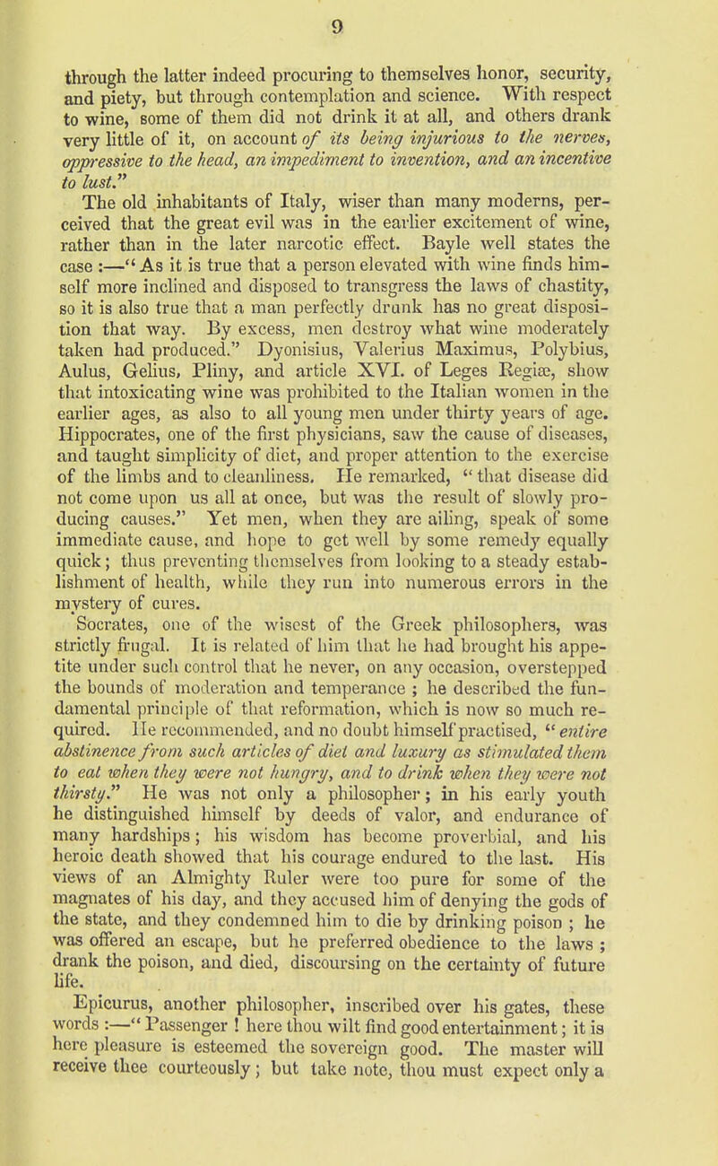 through the latter indeed procuring to themselves honor, security, and piety, but through contemplation and science. With respect to wine, some of them did not drink it at all, and others drank very little of it, on account of its being injurious to the nerves, oppressive to the head, an impediment to invention, and an incentive to lust The old inhabitants of Italy, wiser than many moderns, per- ceived that the great evil was in the earlier excitement of wine, rather than in the later narcotic effect. Bayle well states the case :—As it is true that a person elevated with wine finds him- self more inclined and disposed to transgress the laws of chastity, so it is also true that a man perfectly drunk has no great disposi- tion that way. By excess, men destroy what wine moderately taken had produced. Dyonisius, Valerius Maximus, Polybius, Aulus, Gelius, Pliny, and article XVI. of Leges Regise, show thnt intoxicating wine was prohibited to the Italian women in the earlier ages, as also to all young men under thirty years of age. Hippocrates, one of the first physicians, saw the cause of diseases, and taught simplicity of diet, and proper attention to the exercise of the limbs and to cleanliness. He remarked,  that disease did not come upon us all at once, but was the result of slowly pro- ducing causes. Yet men, when they are ailing, speak of some immediate cause, and hope to get well by some remedy equally quick; thus preventing themselves from looking to a steady estab- lishment of health, while they run into numerous errors in the mystery of cures. Socrates, one of the wisest of the Greek philosophers, was strictly frugal. It is related of him that lie had brought his appe- tite under such control that he never, on any occasion, overstepped the bounds of moderation and temperance ; he described the fun- damental principle of that reformation, which is now so much re- quired, lie recommended, and no doubt himself practised,  entire abstinence from such articles of diet and luxury as stimulated them to eat when they were not hungry, and to drink when they were not thirsty He was not only a philosopher; in his early youth he distinguished himself by deeds of valor, and endurance of many hardships; his wisdom has become proverbial, and his heroic death showed that his courage endured to the last. His views of an Almighty Ruler were too pure for some of the magnates of his day, and they accused him of denying the gods of the state, and they condemned him to die by drinking poison ; he was offered an escape, but he preferred obedience to the laws ; drank the poison, and died, discoursing on the certainty of future life. J Epicurus, another philosopher, inscribed over his gates, these words :— Passenger ! here thou wilt find good entertainment; it is here pleasure is esteemed the sovereign good. The master will receive thee courteously; but take note, thou must expect only a