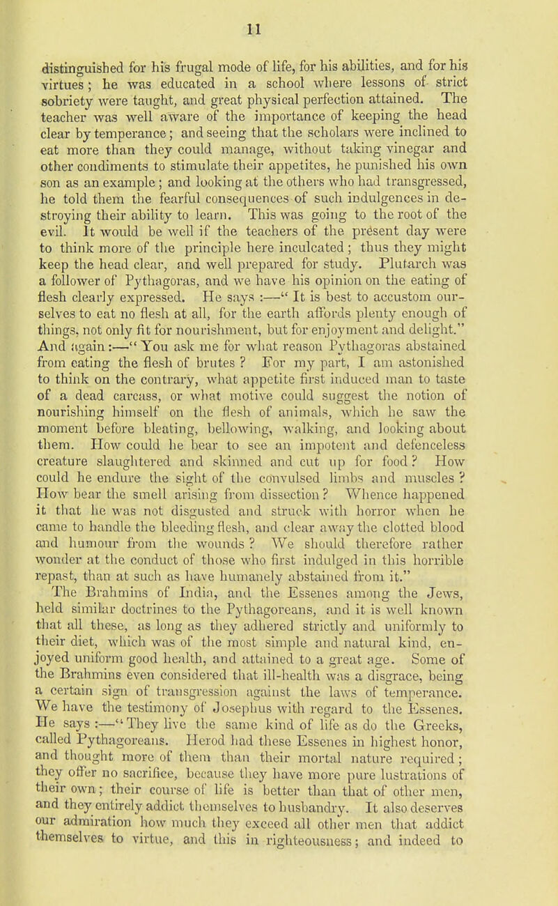 distinguished for his frugal mode of life, for his abilities, and for his virtues; he was educated in a school where lessons of strict sobriety were taught, and great physical perfection attained. The teacher was well aware of the importance of keeping the head clear by temperance; and seeing that the scholars were inclined to eat more than they could manage, without taking vinegar and other condiments to stimulate their appetites, he punished his own son as an example; and looking at the others who had transgi'essed, he told them the fearful consequences of such indulgences in de- stroying their ability to learn. This was going to the root of the evil. It would be well if the teachers of the present clay were to think more of the principle here inculcated ; thus they might keep the head clear, and well prepared for study. Plutarch was a follower of Pythagoras, and we have his opinion on the eating of flesh clearly expressed. He says :— It is best to accustom our- selves to eat no flesh at all, for the earth affords plenty enough of things, not only fit for nourishment, but for enjoyment and delight. And again:— You ask me for what reason Pvthaeroras abstained from eating the flesh of brutes ? For my part, I am astonished to think on the contrary, what appetite first induced man to taste of a dead carcass, or what motive could suggest the notion of nourishing himself on the flesh of animals, which he saw the moment before bleating, bellowing, walking, and looking about them. Plow could he bear to see an impotent and defenceless creature slaughtered and skinned and cut up for food ? How could he endure the sight of the convulsed limbs and muscles ? How bear the smell arising from dissection ? Whence happened it that he was not disgusted and struck with horror when he came to handle the bleeding flesh, and clear away the clotted blood and humour from the wounds ? We should therefore rather wonder at the conduct of those who first indulged in this horrible repast, than at such as have humanely abstained from it. The Brahmins of India, and the Essenes among the Jews, held similar doctrines to the Pythagoreans, and it is well known that all these, as long as they adhered strictly and uniformly to their diet, which was of the most simple and natural kind, en- joyed uniform good health, and attained to a great age. Some of the Brahmins even considered that ill-health was a disgrace, being a certain sign of transgression against the laws of temperance. We have the testimony of Joseph us with regard to the Essenes. He says:—They five the same kind of life as do the Greeks, called Pythagoreans. Herod had these Essenes in highest honor, and thought more of them than their mortal nature required; they offer no sacrifice, because they have more pure lustrations of their own; their course of life is better than that of other men, and they entirely addict themselves to husbandry. It also deserves our admiration how much they exceed all other men that addict themselves to virtue, and this in righteousness; and indeed to