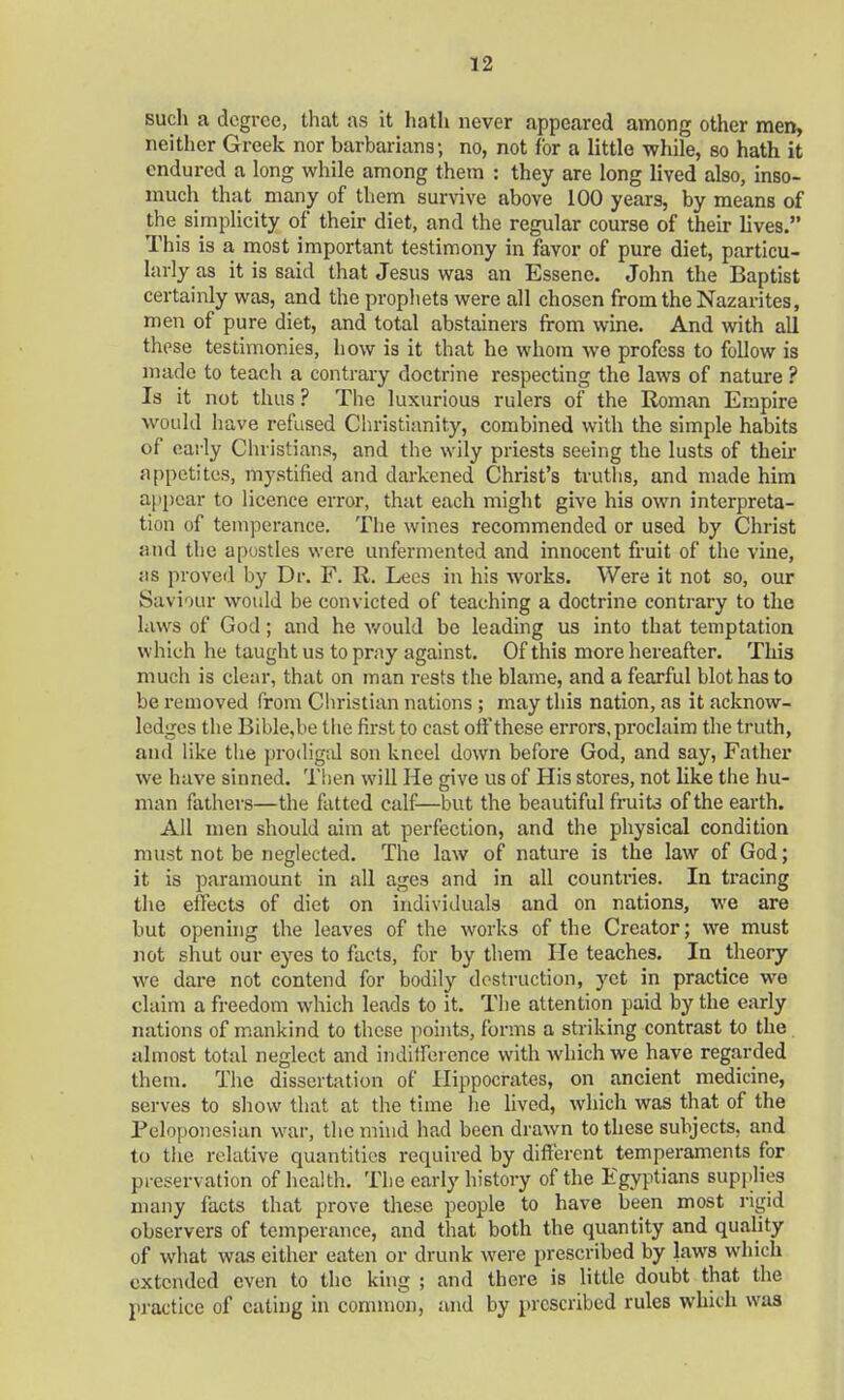 such a degree, that as it hath never appeared among other men, neither Greek nor barbarians; no, not for a little while, so hath it endured a long while among them : they are long lived also, inso- much that many of them survive above 100 years, by means of the simplicity of their diet, and the regular course of their lives. This is a most important testimony in favor of pure diet, particu- larly as it is said that Jesus was an Essene. John the Baptist certainly was, and the prophets were all chosen from the Nazarites, men of pure diet, and total abstainers from wine. And with all these testimonies, how is it that he whom we profess to follow is made to teach a contrary doctrine respecting the laws of nature ? Is it not thus ? The luxurious rulers of the Roman Empire would have refused Christianity, combined with the simple habits of early Christians, and the wily priests seeing the lusts of their appetites, mystified and darkened Christ's truths, and made him appear to licence error, that each might give his own interpreta- tion of temperance. The wines recommended or used by Christ and the apostles were unfermented and innocent fruit of the vine, as proved by Dr. F. R. Lees in his works. Were it not so, our Saviour would be convicted of teaching a doctrine contrary to the laws of God; and he would be leading us into that temptation which he taught us to pray against. Of this more hereafter. This much is clear, that on man rests the blame, and a fearful blot has to be removed from Christian nations ; may this nation, as it acknow- ledges the Bible.be the first to cast off these errors, proclaim the truth, and like the prodigal son kneel down before God, and say, Father we have sinned. Then will He give us of His stores, not like the hu- man fathers—the fatted calf—but the beautiful fruits of the earth. All men should aim at perfection, and the physical condition must not be neglected. The law of nature is the law of God; it is paramount in all ages and in all countries. In tracing the effects of diet on individuals and on nations, we are but opening the leaves of the works of the Creator; we must not shut our eyes to facts, for by them He teaches. In theory we dare not contend for bodily destruction, yet in practice we claim a freedom which leads to it. The attention paid by the early nations of mankind to these points, forms a striking contrast to the almost total neglect and indifference with which we have regarded them. The dissertation of Hippocrates, on ancient medicine, serves to show that at the time he lived, which was that of the Feloponesian war, the mind had been drawn to these subjects, and to the relative quantities required by different temperaments for preservation of health. The early history of the Egyptians supplies many facts that prove these people to have been most rigid observers of temperance, and that both the quantity and quality of what was either eaten or drunk were prescribed by laws which extended even to the king ; and there is little doubt that the practice of eating in common, and by prescribed rules which was