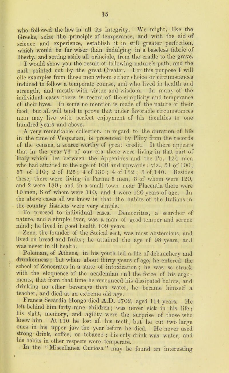 who followed the law in all it3 integrity. We might, like the Greeks, seize the principle of temperance, and with the aid of science and experience, establish it in still greater perfection, which would be far wiser than indulging in a baseless fabric of liberty, and setting aside all principle, from the cradle to the grave. I would show you the result of following nature's path, and the path pointed out by the great Creator. For this purpose I will cite examples from those men whom either choice or circumstances induced to follow a temperate course, and who lived in health and strength, and mostly with virtue and wisdom. In many of the individual cases there is record of the simplicity and temperance of their lives. In some no mention is made of the nature of their food, but all will tend to prove that under favorable circumstances man may live with perfect enjoyment of his faculties to one hundred years and above. A very remarkable collection, in regard to the duration of life in the time of Vespasian, is presented by Pliny from the records of the census, a source worthy of great credit. It there appears that in the year 76 of our era there were living in that part of Italy which lies between the Appenines and the Po, 124 men who had attained to the age of 100 and Upwards : viz., 51 of 100; 57 of 110; 2 of 125; 4 of 130; 4 of 132 ; 3 of. 140. Besides these, there were living in Parma 5 men, 3 of whom were 120, and 2 were 130; and in a small town near Placentia there were JO men, 6 of whom were 110, and 4 were 120 years of age. In the above cases all we know is that the habits of the Italians in the country districts were very simple. To proceed to individual cases. Democritus, a searcher of nature, and a simple liver, was a man of good temper and serene mind; he lived in good health 109 years. Zeno, the founder of the Stoical sect, was most abstemious, and lived on bread and fruits; he attained the age of 98 years, and was never in ill health. Poleman, of Athens, in his youth led a life of debauchery and drunkenness ; but when about thirty years of age, he entered the school of Zenocrates in a state of intoxication ; he was so struck with the eloquence of the academian j n 1 the force of his argu- ments, that from that time he renounced his dissipated habits, and drinking no other beverage than water, he became himself a teacher, and died at an extreme old age. Francis Secardia Hongo died A.D. 1702, aged 114 years. He left behind him forty-nine children; was never sick in his life; his sight, memory, and agility were the surprise of those who knew him. At 110 he lost all his teeth, but he cut two large ones in his upper jaw the year before he died. He never used strong drink, coffee, or tobacco ; his only drink was water, and his habits in other respects were temperate. In the Miscellanea Curiosa may be found an interesting