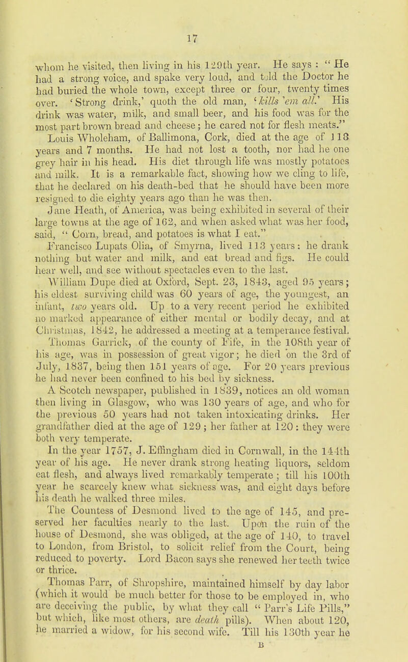 whom he visited, then living in his 129th year. He says :  He had a strong voice, and spake very loud, and told the Doctor he had buried the whole town, except three or four, twenty times over. 'Strong drink,' quoth the old man, 'kills 'em all.'' His drink was water, milk, and small beer, and his food was for the most part brown bread and cheese; he cared not for flesh meats. Louis Wholeham, of Ballimona, Cork, died at the age of \ 18 years and 7 months. He had not lost a tooth, nor had he one grey hair in his head. His diet through life was mostly potatoes and milk. It is a remarkable fact, showing how we cling to life, that he declared on his death-bed that he should have been more resigned to die eighty years ago than he was then. Jane Heath, of America, was being exhibited in several of their large towns at the age of 1G2, and when asked what was her food, said,  Corn, bread, and potatoes is what I eat. Francisco Lupats Olia, of Smyrna, lived 113 years: he drank nothing but water and milk, and eat bread and figs. He could hear well, and see without spectacles even to the last. William Dupe died at Oxford, Sept. 23, 18-13, aged 95 years; his eldest surviving child was 60 years of age, the youngest, an infant, two years old. Up to a very recent period he exhibited no marked appearance of either mental or bodily decay, and at Christmas, 1842, he addressed a meeting at a temperance festival. Thomas Garrick, of the county of Fife, in the 108th year of his age, was in possession of great vigor; he died on the 3rd of July, 1837, being then 151 years of age. For 20 years previous he had never been confined to his bed by sickness. A Scotch newspaper, published in 1839, notices an old woman then living in Glasgow, who was 130 years of age, and who for the previous 50 years had not taken intoxicating drinks. Her grandfather died at the age of 129 ; her father at 120 : they were both very temperate. In the year 1757, J.Effingham died in Cornwall, in the 1-i-lth year of his age. He never drank strong heating liquors, seldom eat flesh, and always lived remarkably temperate ; till his 100th year he scarcely knew what sickness was, and eight days before his death he walked three miles. Tlie Countess of Desmond lived to the age of 145, and pre- served her faculties nearly to the last. Upon the ruin of the house of Desmond, she was obliged, at the age of 140, to travel to London, from Bristol, to solicit relief from the Court, being reduced to poverty. Lord Bacon says she renewed her teeth twice or thrice. Thomas Parr, of Shropshire, maintained himself by day labor (which it would be much better for those to be employed in, who are deceiving the public, by what, they call  Parr's Life Pills, but which, like most others, are death pills). When about 120, he married a widow, for his second wife. Till his 130th year he B