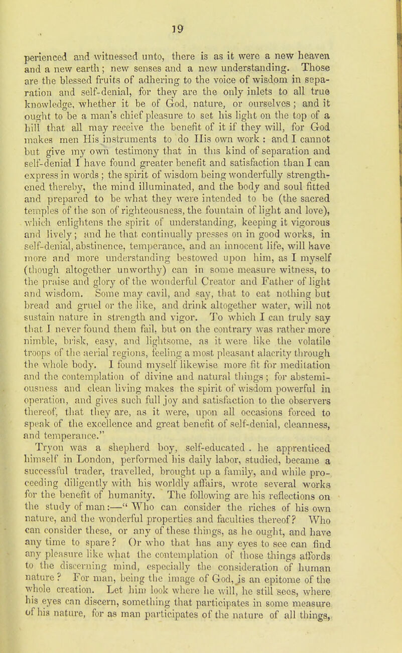 perienced and witnessed unto, there is as it were a new heaven and a new earth ; new senses and a new understanding. Those are the blessed fruits of adhering to the voice of wisdom in sepa- ration and self-denial, for they are the only inlets to all true knowledge, whether it be of God, nature, or ourselves; and it ought to be a man's chief pleasure to set his light on the top of a hill that all may receive the benefit of it if they will, for God makes men His instruments to do His own work : and I cannot but give my own testimony that in this kind of separation and self-denial I have found greater benefit and satisfaction than I can express in words ; the spirit of wisdom being wonderfully strength- ened thereby, the mind illuminated, and the body and soul fitted and prepared to be what they were intended to be (the sacred temples of the son of righteousness, the fountain of light and love), which enlightens the spirit of understanding, keeping it vigorous and lively; and he that continually presses on in good works, in self-denial, abstinence, temperance, and an innocent life, will have more and more understanding bestowed upon him, as I myself (though altogether unworthy) can in some measure witness, to the praise and glory of the wonderful Creator and Father of light and wisdom. Some may cavil, and say, that to eat nothing but bread and gruel or the like, and drink altogether water, will not sustain nature in strength and vigor. To which I can truly say that 1 never found them fail, but on the contrary was rather more nimble, brisk, easy, and lightsome, as it were like the volatile troops of the aerial regions, feeling a most pleasant alacrity through the whole body. I found myself likewise more fit for meditation and the contemplation of divine and natural things; for abstemi- ousness and clean living makes the spirit of wisdom powerful in operation, and gives such full joy and satisfaction to the observers thereof, that they are, as it were, upon all occasions forced to speak of the excellence and great benefit of self-denial, cleanness, and temperance. Try on was a shepherd boy, self-educated . he apprenticed himself in London, performed his daily labor, studied, became a successful trader, travelled, brought up a family, and while pro- ceeding diligently with his worldly affairs, wrote several work3 for the benefit of humanity. The following are his reflections on the study of man:— Who can consider the riches of his own nature, and the wonderful properties and faculties thereof? Who can consider these, or any of these things, as lie ought, and have any time to spare ? Or who that has any eyes to see can find any pleasure like what the contemplation of those things affords to the discerning mind, especially the consideration of human nature ? For man, being the image of God,,is an epitome of the whole creation. Let him look where he will* he still sees, where his eyes can discern, something that participates in some measure of his nature, for as man participates of the nature of all things,