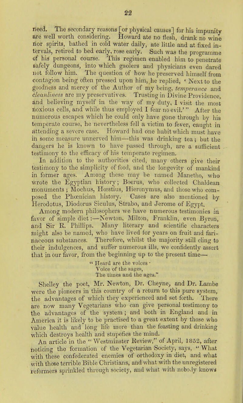 need. The secondary reasons [or physical causes] for his impunity are well worth considering. Howard ate no flesh, drank no wine nor spirits, bathed in cold water daily, ate little and at fixed in- tervals, retired to bed early, rose early. Such was the programme of his personal course. This regimen enabled him to penetrate safely dungeons, into which gaolers and physicians even dared not follow him. The question of how he preserved himself from contagion being often pressed upon him, he replied, « Next to the goodness and mercy of the Author of my being, temperance and cleanliness are my preservatives. Trusting in Divine Providence, and believing myself in the way of my duty, 1 visit the most noxious cells, and while thus employed I fear no evil.'  After the numerous escapes which he could only have gone through by his temperate course, he nevertheless fell a victim to fever, caught in attending a severe case. Howard had one habit which must have in some measure unnerved him—this was drinking tea; but the dangers he is known to have passed through, are a sufficient testimony to the efficacy of his temperate regimen. In addition to the authorities cited, many others give their testimony to the simplicity of food, and the longevity of mankind in former ages. Among these may be named Manetho, who wrote the Egyptian history; Boerus, who collected Chaldean monuments ; Mochus, Hcestius, Hieronymus, and those who com- posed the Phoenician history. Cases are also mentioned by Herodotus, Diodorus Siculus, Strabo, and Jerome of Egypt. Among modern philosophers we have numerous testimonies in favor of simple diet:—Newton, Milton, Franklin, even Byron, and Sir R. Phillips. Many literary and scientific characters might also be named, who have lived for years on fruit and fari- naceous substances. Therefore, whilst the majority still cling to their indulgences, and suffer numerous ills, we confidently assert that in our favor, from the beginning up to the present time—  Heard are the voices ■ Voice of the sages, The times and the ages. Shelley the poet, Mr. Newton, Dr. Cheyne, and Dr. Lambe were the pioneers in this country of a return to this pure system, the advantages of which they experienced and set forth. There are now many Vegetarians who can give personal testimony to the advantages of the system ; and both in England and in America it is likely to be practised to a great extent by those who value health and long life more than the feasting and drinking which destroys health and stupefies the mind. An article in the  Westminster Review, of April, 1852, after noticing the formation of the Vegetarian Society, says,  What with these confederated enemies of orthodoxy in diet, and what with those terrible Bible Christians, and what Avith the unregistered reformers sprinkled through society, and what with nobody knows