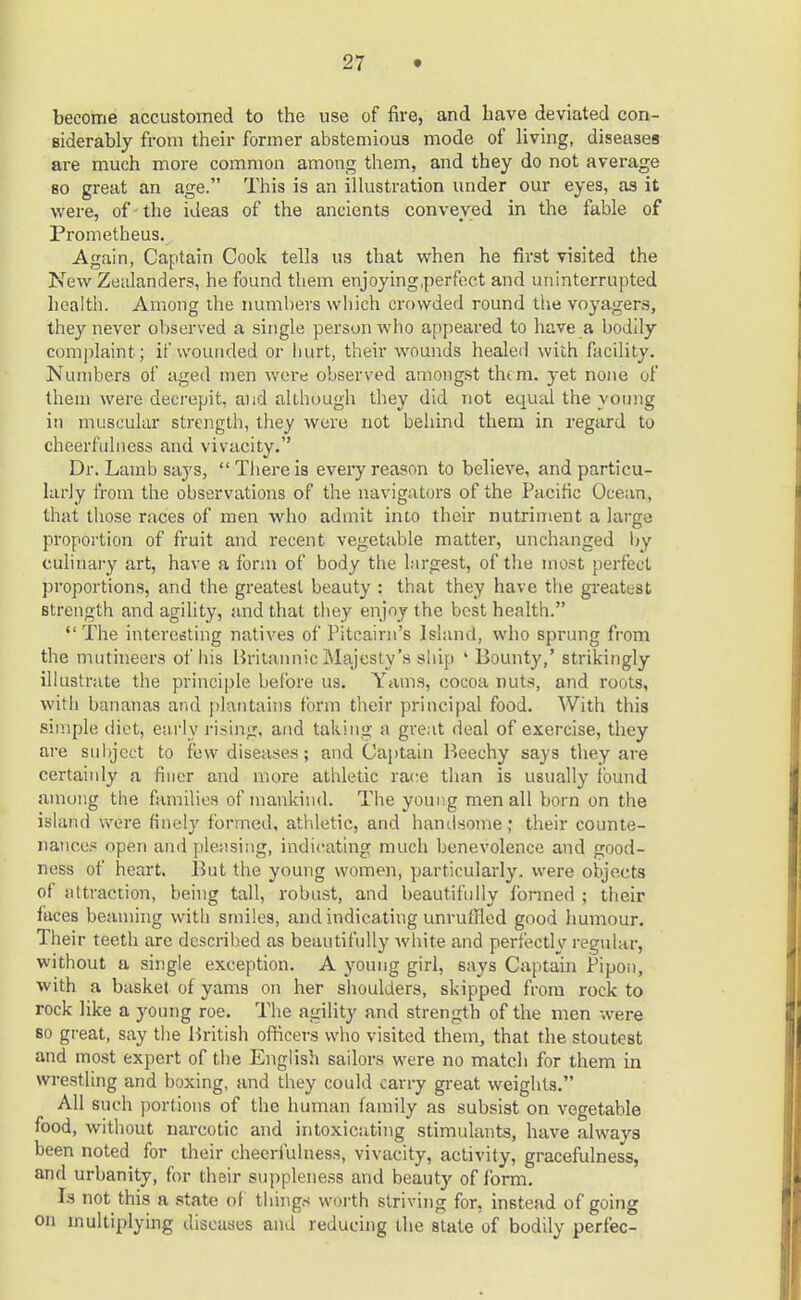 become accustomed to the use of fire, and have deviated con- siderably from their former abstemious mode of living, diseases are much more common among them, and they do not average bo great an age. This is an illustration under our eyes, as it were, of the ideas of the ancients conveyed in the fable of Prometheus. Again, Captain Cook tells us that when he first visited the New Zealanders, he found them enjoying/perfect and uninterrupted health. Among the numbers which crowded round the voyagers, they never observed a single person who appeared to have a bodily complaint; if wounded or hurt, their wounds healed with facility. Numbers of aged men were observed amongst them, yet none of them were decrepit, and although they did not equal the young in muscular strength, they were not behind them in regard to cheerfulness and vivacity. Dr. Lamb saj's, There is every reason to believe, and particu- larly from the observations of the navigators of the Pacific Ocean, that those races of men who admit into their nutriment a large proportion of fruit and recent vegetable matter, unchanged by culinary art, have a form of body the largest, of the most perfect proportions, and the greatest beauty : that they have the greatest strength and agility, and that they enjoy the best health. The interesting natives of Pitcairn's Island, who sprung from the mutineers of his Britannic Majesty's ship ' Bounty,' strikingly illustrate the principle before us. Yams, cocoa nuts, and roots, with bananas and plantains form their principal food. With this simple diet, early rising, and taking a great deal of exercise, they are subject to few diseases; and Captain Beechy says they are certainly a finer and more athletic race than is usually found among the families of mankind. The young men all born on the island were finely formed, athletic, and handsome; their counte- nances open and pleasing, indicating much benevolence and good- ness of heart. But the young women, particularly, were objects of attraction, being tall, robust, and beautifully formed ; their faces beaming with smiles, and indicating unruffled good humour. Their teeth are described as beautifully white and perfectly regular, without a single exception. A young girl, says Captain Pipon, with a basket of yams on her shoulders, skipped from rock to rock like a young roe. The agility and strength of the men were so great, say the British officers who visited them, that the stoutest and most expert of the English sailors were no match for them in wrestling and boxing, and they could carry great weights. All such portions of the human family as subsist on vegetable food, without narcotic and intoxicating stimulants, have always been noted for their cheerfulness, vivacity, activity, gracefulness, and urbanity, for their suppleness and beauty of form. Is not this a state of things worth striving for, instead of going on multiplying diseases and reducing the state of bodily perfec-