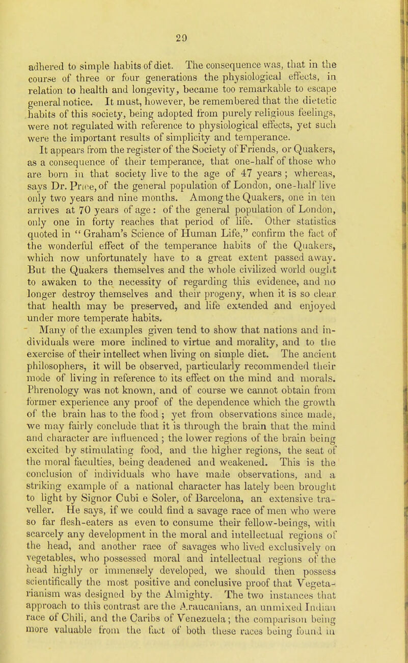 20 adhered to simple habits of diet. The consequence was, that in the course of three or four generations the physiological effects, in relation to health and longevity, became too remarkable to escape general notice. It must, however, be remembered that the dietetic habits of this society, being adopted from purely religious feelings, were not regulated with reference to physiological effects, yet such were the important results of simplicity and temperance. It appears from the register of the Society ofFriends, or Quakers, as a consequence of their temperance, that one-half of those who are born in that society live to the age of 47 years ; whereas, says Dr. Price, of the general population of London, one-half live only two years and nine months. Among the Quakers, one in ten arrives at 70 years of age : of the general population of London, only one in forty reaches that period of life. Other statistics quoted in  Graham's Science of Human Life, confirm the fact of the wonderful effect of the temperance habits of the Quakers, which now unfortunately have to a great extent passed away. But the Quakers themselves and the whole civilized world ought to awaken to the necessity of regarding this evidence, and no longer destroy themselves and their progeny, when it is so clear that health may be preserved, and life extended and enjoyed under more temperate habits. Many of the examples given tend to show that nations and in- dividuals were more inclined to virtue and morality, and to the exercise of their intellect when living on simple diet. The ancient philosophers, it will be observed, particularly recommended their mode of living in reference to its effect on the mind and morals. Phrenology was not known, and of course we cannot obtain from former experience any proof of the dependence which the growth of the brain has to the food ; yet from observations since made, we may fairly conclude that it is through the brain that the mind and character are influenced ; the lower regions of the brain being excited by stimulating food, and the higher regions, the seat of the moral faculties, being deadened and weakened. This is the conclusion of individuals who have made observations, and a striking example of a national character has lately been brought to light by Signor Cubi e Soler, of Barcelona, an extensive tra- veller. He says, if we could find a savage race of men who were so far flesh-eaters as even to consume their fellow-beings, with scarcely any development in the moral and intellectual regions of the head, and another race of savages who lived exclusively on vegetables, who possessed moral and intellectual regions of the head highly or immensely developed, we should then possess scientifically the most positive and conclusive proof that Vegeta- rianism was designed by the Almighty. The two instances that approach to this contrast are the Araucanians, an unmixed Indian race of Chili, and the Caribs of Venezuela; the comparison being more valuable from the fact of both these races being found m