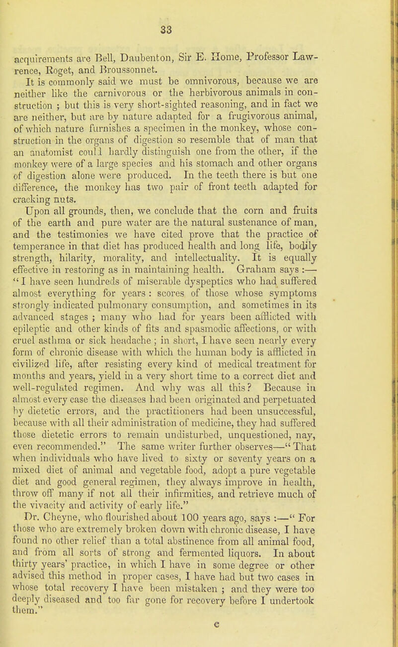 acquirements are Bell, Daubenton, Sir E. Home, Professor Law- rence, Roget, and Broussonnet. It is commonly said we must be omnivorous, because we are neither like the carnivorous or the herbivorous animals in con- struction ; but this is very short-sighted reasoning, and in fact we are neither, but are by nature adapted for a frugivorous animal, of which nature furnishes a specimen in the monkey, whose con- struction in the organs of digestion so resemble that of man that an anatomist could hardly distinguish one from the other, if the monkey were of a large species and his stomach and other organs of digestion alone were produced. In the teeth there is but one difference, the monkey has two pair of front teeth adapted for cracking nuts. Upon all grounds, then, we conclude that the corn and fruits of the earth and pure water are the natural sustenance of man, and the testimonies we have cited prove that the practice of temperance in that diet has produced health and long life, bodily strength, hilarity, morality, and intellectuality. It is equally effective in restoring as in maintaining health. Graham says :— I have seen hundreds of miserable dyspeptics who had suffered almost everything for years : scores of those whose symptoms strongly indicated pulmonary consumption, and sometimes in its advanced stages ; many who had for years been afflicted with epileptic and other kinds of fits and spasmodic affections, or with cruel asthma or sick headache ; in short, I have seen nearly every form of chronic disease with which the human body is afflicted in civilised life, after resisting every kind of medical treatment for months and years, yield in a very short time to a correct diet and well-reguhited regimen. And why was all this? Because in almost every case the diseases had been originated and perpetuated by dietetic errors, and the practitioners had been unsuccessful, because with all their administration of medicine, they had suffered those dietetic errors to remain undisturbed, unquestioned, nay, even recommended. The same writer further observes— That when individuals who have lived to sixty or seventy years on a mixed diet of animal and vegetable food, adopt a pure vegetable diet and good general regimen, they always improve in health, throw off many if not all their infirmities, and retrieve much of the vivacity and activity of early life. Dr. Chcyne, who flourished about 100 years ago, says :— For those who are extremely broken down with chronic disease, I have found no other relief than a total abstinence from all animal food, and from all sorts of strong and fermented liquors. In about thirty years' practice, in which I have in some degree or other advised this method in proper cases, I have had but two cases in whose total recovery I have been mistaken ; and they were too deeply diseased and too far gone for recovery before I undertook them. e