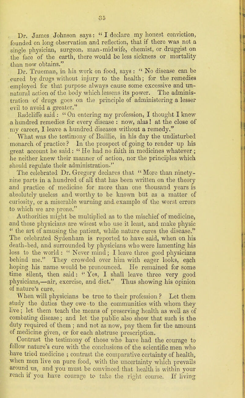 Dr. James Johnson says:  I declare my honest conviction, founded on long observation and reflection, that if there was not a single physician, surgeon, man-midwife, chemist, or druggist on the face of the earth, there would be less sickness or mortality than now obtains. Dr. Trueman, in his work on food, says : No disease can be cured by drugs without injury to the health; for the remedies employed for that purpose always cause some excessive and un- natural action of the body which lessens its power. The adminis- tration of drugs goes on the principle of administering a lesser evil to avoid a greater. Radcliffe said :  On entering my profession, I thought I knew a hundred remedies for every disease : now, alas! at the close of my career, I leave a hundred diseases without a remedy. What was the testimony of Baillie, in his day the undisturbed monarch of practice ? In the prospect of going to render up his great account he said:  He had no faith in medicines whatever ; he neither knew their maimer of action, nor the principles which should regulate their administration. The celebrated Dr. Gregory declares that  More than ninety- nine parts in a hundred of all that has been written on the theory and practice of medicine for more than one thousand years is absolutely useless and worthy to be known but as a matter of curiosity, or a miserable warning and example of the worst errors to which we are prone. Authorities might be multiplied as to the mischief of medicine, and those physicians are wisest who use it least, and make physic  the art of amusing the patient, while nature cures the disease. The celebrated Sydenham is reported to have said, when on his death-bed, and surrounded by physicians who were lamenting his loss to the world :  Never mind; I leave three good physicians behind me. They crowded over him with eager looks, each hoping his name would be pronounced. He remained for some time silent, then said:  Yes, I shall leave three very good physicians,—air, exercise, and diet. Thus showing his opinion of nature's cure. When will physicians be true to their profession ? Let them study the duties they owe to the communities with whom they live; let them teach the means of preserving health as well as of combating disease; and let the public also show that such is the duty required of them ; and not as now, pay them for the amount of medicine given, or for each abstruse prescription. Contrast the testimony of those who have had the courage to follow nature's cure with the conclusions of the scientific men who have tried medicine ; contrast the comparative certainty of health, when men live on pure food, with the uncertainty which prevails around us, and you must be convinced that health is within your reach if you have courage to take the right course. If living