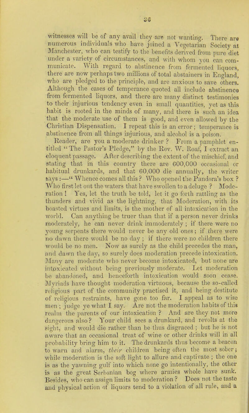 witnesses will be of any avail they are not wanting. There are numerous individuals who have joined a Vegetarian Society at Manchester, who can testify to the benefits derived from pure diet under a variety of circumstances, and with whom you can com- municate. With regard to abstinence from fermented liquors, there are now perhaps two millions of total abstainers in England! who are pledged to the principle, and are anxious to save others. Although the cases of temperance quoted all include abstinence from fermented liquors, and there are many distinct testimonies to their injurious tendency even in small quantities, yet as this habit is rooted in the minds of many, and there is such an idea that the moderate use of them is good, and even allowed by the Christian Dispensation. I repeat this is an error ; temperance is abstinence from all things injurious, and alcohol is a poison. Reader, are you a moderate drinker ? From a pamphlet en- titled  The Pastor's Pledge, by the Rev. W. Roaf, I extract an eloquent passage. After describing the extent of the mischief, and stating that in this country there are 000,000 occasional or habitual drunkards, and that 60,000 die annually, the writer fcays :— Whence comes all this ? Who opened the Pandora's box ? Who first let out the waters that have swollen to a deluge ? Mode- ration ! Yes, let the truth be told, let it go forth rattling as the thunders and vivid as the lightning, that Moderation, with its boasted virtues and limits, is the mother of all intoxication in the world. Can anything be truer than that if a person never drinks moderately, he can never drink immoderately ; if there were no young serpents there would never be any old ones; if there were no dawn there would be no day ; if there were no children there would be no men. Now as surely as the child precedes the man, and dawn the day, so surely does moderation precede intoxication. Many are moderate who never become intoxicated, but none are intoxicated without being previously moderate. Let moderation be abandoned, and henceforth intoxication would soon cease. Mvriads have thought moderation virtuous, because the so-called religious part of the community practised it, and being destitute of religious restraints, have gone too far. I appeal as to wise men ; judge ye what I say. Are not the moderation habits of this realm the parents of our intoxication ? And are they not more dangerous also? Your child sees a drunkard, and revolts at the sight, and Avould die rather than be thus disgraced ; but he is not aware that an occasional treat of wine or other drinks will in all probability bring him to it. The drunkards thus become a beacon to warn and alarm, their children being often the most sober; while moderation is the soft light to allure and captivate ; the one is as the yawning gulf into which none go intentionally, the other is as the great Serhonian bog where armies whole have sunk. Besides, who can assign limits to moderation ? Does not the taste and physical action of liquors tend to a violation of all rule, and a