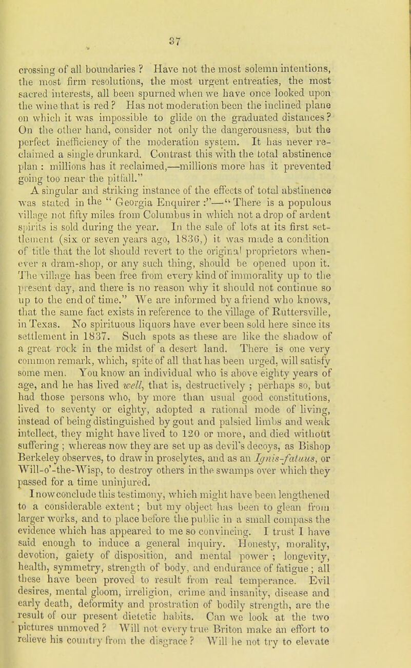 V crossing of all boundaries ? Have not the most solemn intentions, the most firm resolutions, the most urgent entreaties, the most sacred interests, all been spurned when we have once looked upon the wine that is red ? Has not moderation been the inclined plane on which it was impossible to glide on the graduated distances ? On the other hand, consider not only the dangerousness, but the perfect inefficiency of the moderation system. It has never re- claimed a single drunkard. Contrast this with the total abstinence plan : millions has it reclaimed,—millions more has it prevented going too near the pitfall. A singular and striking instance of the effects of total abstinence was stated in the  Georgia Enquirer :—There is a populous village not fifty miles from Columbus in which not a drop of ardent spirits is sold during the year. In the sale of lots at its first set- tlement (six or seven years ago, 1836,) it was made a condition of title that the lot should revert to the original proprietors when- ever a dram-shop, or any such thing, should be opened upon it. The village has been free from every kind of immorality up to the present day, and there is no reason why it should not continue so up to the end of time. We are informed by a friend who knows, that the same fact exists in reference to the village of Ruttersville, in Texas. No spirituous liquors have ever been sold here since its settlement in 1837. Such spots as these are like the shadow of a great rock in the midst of a desert land. There is one very common remark, which, spite of all that has been urged, will satisfy some men. You know an individual who is above eighty years of age, and he has lived well, that is, destructively ; perhaps so, but had those persons who, by more than usual good constitutions, lived to seventy or eighty, adopted a rational mode of living, instead of being distinguished by gout and palsied limbs and weak intellect, they might have lived to 120 or more, and died without suffering ; whereas now they are set up as devil's decoys, as Bishop Berkeley observes, to draw in proselytes, and as an Iynis-faluus, or Will-o'-the-Wisp, to destroy others in the swamps over which they passed for a time uninjured. Inowconclude this testimony, which might have been lengthened to a considerable extent; but my object has been to glean from larger works, and to place before the public in a small compass the evidence which has appeared to me so convincing. I trust 1 have said enough to induce a general inquiry. Honesty, morality, devotion, gaiety of disposition, and mental power ; longevity, health, symmetry, strength of body, and endurance of fatigue; all these have been proved to result from real temperance. Evil desires, mental gloom, irreligion, crime and insanity, disease and early death, deformity and prostration of bodily strength, are the result of our present dietetic habits. Can we look at the two pictures unmoved ? Will not every true Briton make an effort to relieve his country from the disgrace? Will he not try to elevate