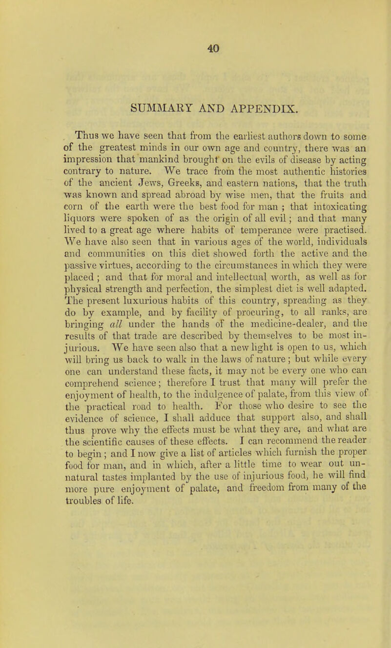 SUMMARY AND APPENDIX. Thus we have seen that from the earliest authors down to some of the greatest minds in our oAvn age and country, there was an impression that mankind brought on the evils of disease by acting contrary to nature. We trace from the most authentic histories of the ancient Jews, Greeks, and eastern nations, that the truth was known and spread abroad by wise men, that the fruits and corn of the earth were the best food for man ; that intoxicating liquors were spoken of as the origin of all evil; and that many lived to a great age where habits of temperance were practised. We have also seen that in various ages of the world, individuals and communities on this diet showed forth the active and the passive virtues, according to the circumstances in which they were placed ; and that for moral and intellectual worth, as well as tor physical strength and perfection, the simplest diet is well adapted. The present luxurious habits of this country, spreading as they do by example, and by facility of procuring, to all ranks, are bringing all under the hands of the medicine-dealer, and the results of that trade are described by themselves to be most in- jurious. We have seen also that a new light is open to us, which will bring us back to walk in the laws of nature; but while every one can understand these facts, it may not be every one who can comprehend science; therefore I trust that many will prefer the enjoyment of health, to the indulgence of palate, from this view of the practical road to health. For those who desire to see the evidence of science, I shall adduce that support also, and shall thus prove why the effects must be what they are, and what are the scientific causes of these effects. I can recommend the reader to begin; and I now give a list of articles which furnish the proper food for man, and in which, after a little time to wear out un- natural tastes implanted by the use of injurious food, he will find more pure enjoyment of palate, and freedom from many of the troubles of life.