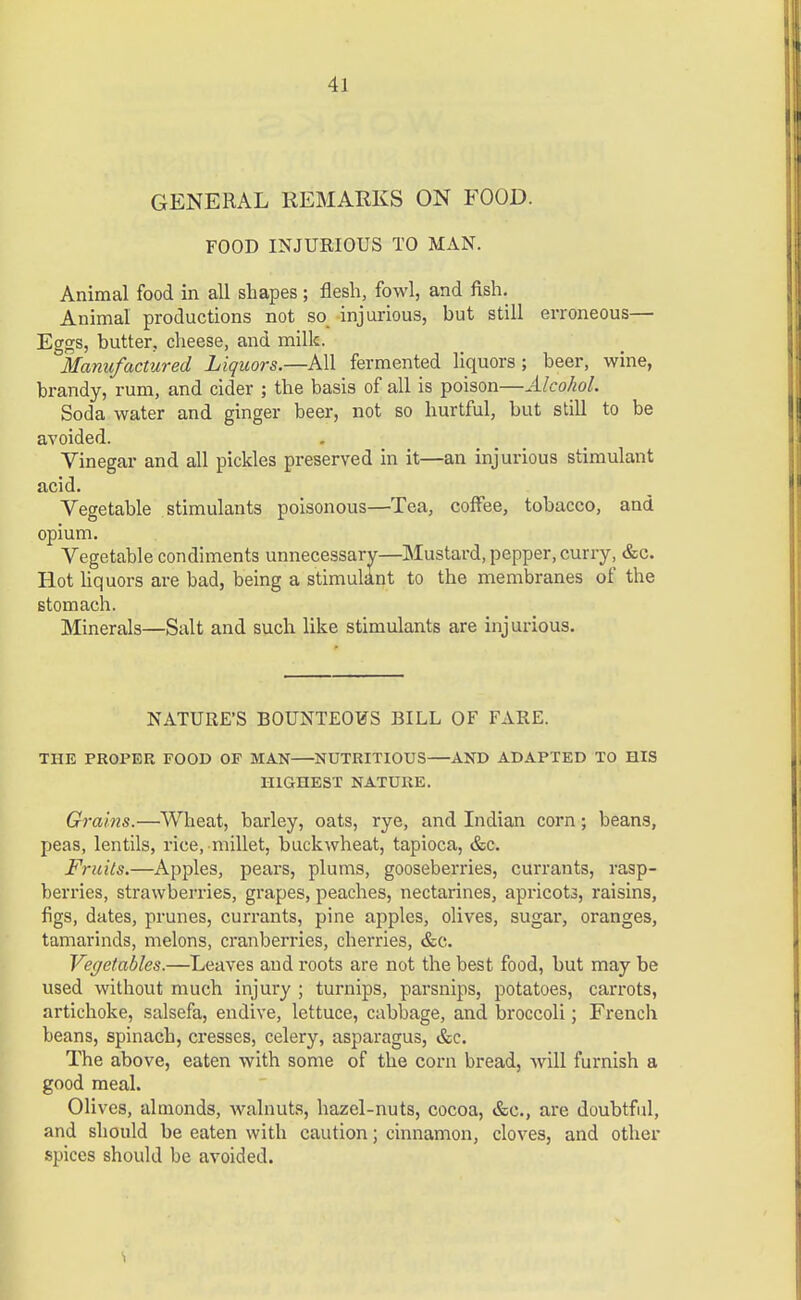 GENERAL REMARKS ON FOOD. FOOD INJURIOUS TO MAN. Animal food in all shapes; flesh, fowl, and fish. Animal productions not so injurious, but still erroneous— Eggs, butter, cheese, and milk. Manufactured Liquors.—All fermented liquors; beer, wine, brandy, rum, and cider ; the basis of all is poison—Alcohol. Soda water and ginger beer, not so hurtful, but still to be avoided. Vinegar and all pickles preserved in it—an injurious stimulant acid. Vegetable stimulants poisonous—Tea, coffee, tobacco, and opium. Vegetable condiments unnecessary—Mustard, pepper, curry, &c. Hot liquors are bad, being a stimulant to the membranes of the stomach. Minerals—Salt and such like stimulants are injurious. NATURE'S BOUNTEOUS BILL OF FARE. THE PROPER FOOD OF MAN—NUTRITIOUS—AND ADAPTED TO HIS HIGHEST NATURE. Grains.—AVheat, barley, oats, rye, and Indian corn; beans, peas, lentils, rice, millet, buckwheat, tapioca, &c. Fruits.—Apples, pears, plums, gooseberries, currants, rasp- berries, strawberries, grapes, peaches, nectarines, apricots, raisins, figs, dates, prunes, currants, pine apples, olives, sugar, oranges, tamarinds, melons, cranberries, cherries, &c. Vegetables.—Leaves and roots are not the best food, but may be used without much injury ; turnips, parsnips, potatoes, carrots, artichoke, salsefa, endive, lettuce, cabbage, and broccoli; French beans, spinach, cresses, celery, asparagus, &c. The above, eaten with some of the corn bread, will furnish a good meal. Olives, almonds, walnuts, hazel-nuts, cocoa, &c, are doubtful, and should be eaten with caution; cinnamon, cloves, and other spices should be avoided.