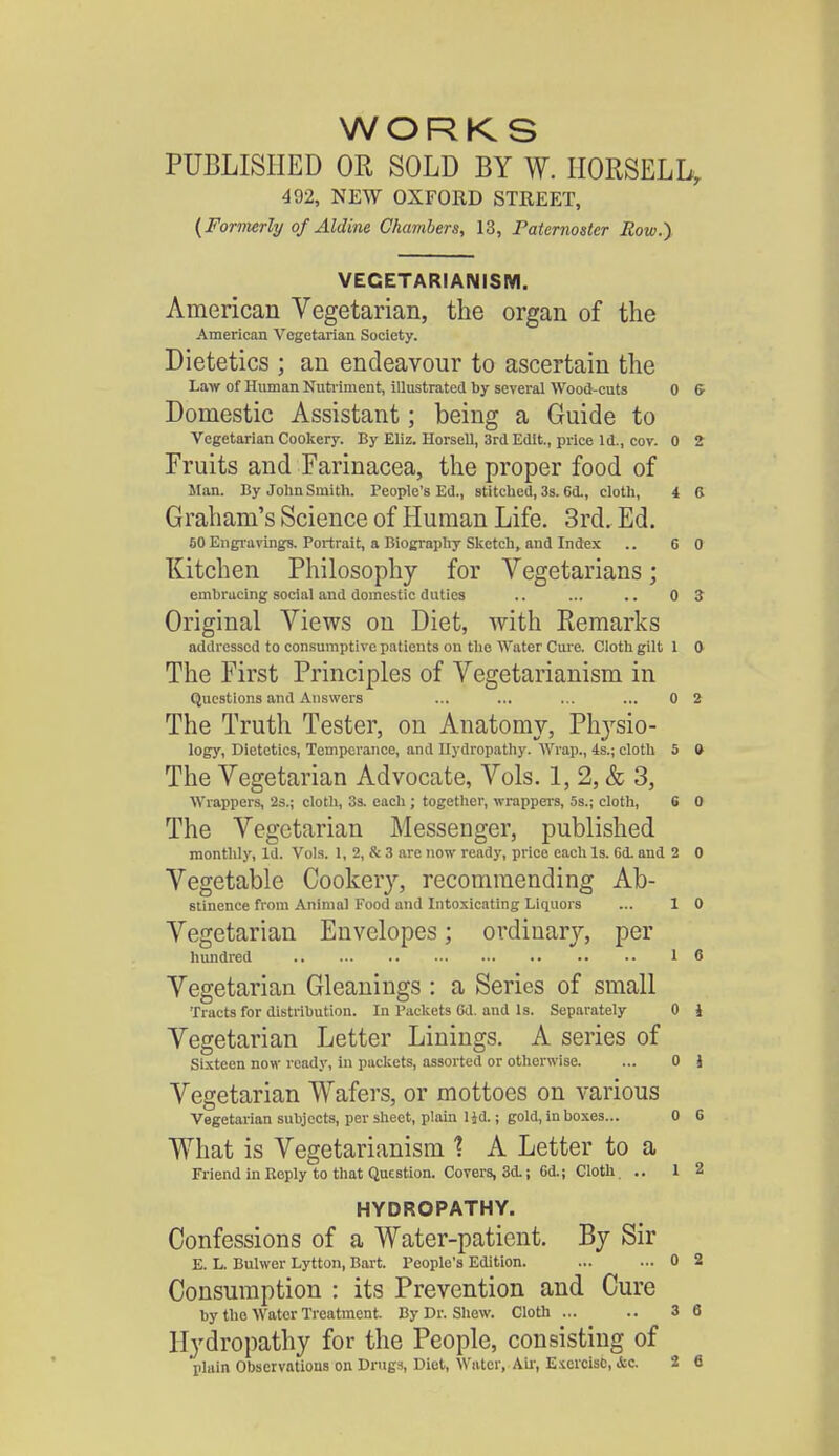 WORKS PUBLISHED OR SOLD BY W. HORSELL, 492, NEW OXFORD STREET, (Formerly of Aldine Chambers, 13, Paternoster Row.} VEGETARIANISM. American Vegetarian, the organ of the American Vegetarian Society. Dietetics ; an endeavour to ascertain the Law of Human Nutriment, illustrated by several Wood-cuts 0 6- Domestic Assistant; being a Guide to Vegetarian Cookery. By Eliz. Horsell, 3rd Edit., price Id., coy. 0 2 Fruits and Farinacea, the proper food of Man. By John Smith. People's Ed., stitched, 3s. 6d., cloth, i 6 Graham's Science of Human Life. 3rd. Ed. 60 Engravings. Portrait, a Biography Sketch, and Index .. 6 0 Kitchen Philosophy for Vegetarians; embracing social and domestic duties .. ... .. 0 Z Original Views on Diet, with Remarks addressed to consumptive patients on the Water Cure. Cloth gilt 1 0 The First Principles of Vegetarianism in Questions and Answers ... ... ... ... 0 2 The Truth Tester, on Anatomy, Physio- logy, Dietetics, Temperance, and Hydropathy. Wrap., 4s.; cloth 5 0 The Vegetarian Advocate, Vols. 1, 2, & 3, Wrappers, 2s.; cloth, 3s. each ; together, wrappers, 5s.; cloth, 6 0 The Vegetarian Messenger, published monthly, Id. Vols. 1, 2, & 3 are now ready, price each Is. Cd. and 2 0 Vegetable Cookery, recommending Ab- stinence from Animal Food and Intoxicating Liquors ... 1 0 Vegetarian Envelopes; ordinary, per hundred 16 Vegetarian Gleanings : a Series of small Tracts for distribution. In Packets Gd. and Is. Separately 0 i Vegetarian Letter Linings. A series of Sixteen now ready, in packets, assorted or otherwise. ... 0 J Vegetarian Wafers, or mottoes on various Vegetarian subjects, per sheet, plain lid.; gold, in boxes... 0 G What is Vegetarianism \ A Letter to a Friend in Keply to that Question. Covers, 3d.; 6d.; Cloth 1 2 HYDROPATHY. Confessions of a Water-patient. By Sir E. L. Bulwer Lytton, Bart. People's Edition. ... ... 0 2 Consumption : its Prevention and Cure by the Water Treatment. By Dr. Shew. Cloth ... .. 3 6 Hydropathy for the People, consisting of plain Observations on Drugs, Diet, Water, Air, Exercise, -Sic. 2 6