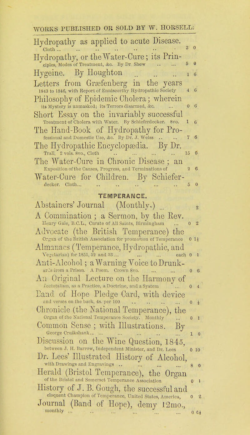 Hydropathy as applied to acute Disease. Cloth.. .. .. .. .. - 3 0 Hydropathy, or the Water-Cure; its Prin- ciples, Modes of Treatment, &o. By Dr Shev 5 0 Hygeine. By Houghton i 6 Letters from Grsefenberg in the years 1843 to 1846, with Report of Enniscorthy Hydropathic Society 4 6 Philosophy of Epidemic Cholera; wherein its Mystery is unmasked; its Terrors disarmed, &c. ... 0 6 Short Essay on the invariably successful Treatment of Cholera with Water. By Schieferdecker. 8vo. 1 6 The Hand-Book of Hydropathy for Pro- fessional and Domestic Use, &c. By Dr. J. Weiss .. .. 7 6 The Hydropathic Encyclopedia. By Dr. Trail. 2 vols. 8vo., Cloth .. ... ... .. 15 0 The Water-Cure in Chronic Disease ; an Exposition of the Causes, Progress, and Terminations of 2 6 Water-Cure for Children. By Schiefer- decker. Cloth... .. .. .. .,. 5 0 TEMPERANCE. Abstainers' Journal (Monthly.) 2 A Coraminatiou ; a Sermon, by the Rev. Henry Gale, B.C.L., Curate Of All Saints, Birmingham ... 0 2 Advocate (the British Temperance) the Organ of the British Association for promotion of Temperance 0 1J Almanacs (Temperance, Hydropathic, and Vegetarian) for 1851, 52 and 58 ... ... ... each 0 1 Anti-Alcohol; a Warning Voice to Drunk- ards irom a Prison. A Poem. Crown 8vo. ... ... 0 6 An Original Lecture on the Harmony of i'ectotalism, as a Practice, a Doctrine, and a System ... 0 4 Land of Hope Pledge Card, with device and verses on the back, 4s. per 100 .. .. o J Chronicle (the National Temperance), the Organ of the National Temperance Society. Monthly .. 0 1 Common Sense ; with Illustrations. By George Cruikshank ... ... .. ... i o Discussion on the Wine Question, 1845, between J. H. Barrow, Independent Minister, and Dr. Dees 0 10 Dr. Lees' Illustrated History of Alcohol, with Drawings and Engravings .. ... ... ... g 0 Herald (Bristol Temperance), the Organ of the Bristol and Somerset Temperance Association 0 1 History of J. B. Gough, the successful and eloquent Champion of Temperance, United States, America, 0 2 Journal (Band of Hope), demy 12mo., monthly ... .. ... ... _ 0 CJ
