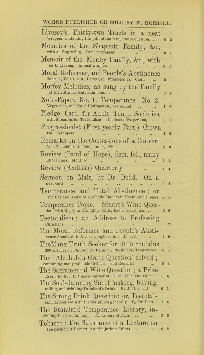 Livesey's Thirty-two Tracts in a neat Wrapper, containing the pitU of the Temperance question. ... 0 2 Memoirs of the Shapcott Family, &c., with an Engraving. In neat wrapper ... ..' o 1 Memoir of the Morfey Family, &c., with an Engraving. In neat wrapper ... .. .. o I Moral Reformer, and People's Abstinence Journal, Vols 1, 2, 3. Demy 8vo. Wrappers, 2s. Cloth ... 2 Morfey Melodies, as sung by the Family at their Musical Entertainments... ... .. .. 0 1 Note-Paper. No. 1. Temperance. No. 2. Vegetarian, and No. 3 Hydropathic, por packet .. ... 16 Pledge Card for Adult Temp. Societies, with 8 reasons for Teetotalism on the hack. 6s. per 100, ... 0 1 Progressionist (First yearly Part.) Crown 4*.o. Wrappers ... ... ... ... ... 1 a Remarks on the Confessions of a Convert from Teetotalism to Temperance, 12mo. .. ... 0 2 Review (Band of Hope), dem. fol., many Engravings. Monthly ... ... .. ... 12 Review (Scottish) Quarterly ... • 4 Sermon on Malt, by Dr. Dodd. On a neat card 0 1 Temperance and Total Abstinence ; or the Use and Abuse of Alcoholic Liquors in Health and Disease 2 6 Temperance Topic. Stuart's Wine Ques- tion, with Reply to Drs. Lillie, Kitto, Eadie, Beard, <fcc. .. 2 6 Teetotalism ; an Address to Professing Christians ... ... ... ... ... ... 0 2 The Moral Reformer and People's Absti- nence Standard, in 3 vols, complete, in cloth, each ... 2 6 TheManx Truth-Seeker for 1845,contains 200 Articles on Philosophy, Religion, Physiology, Temperance 4 0 The ' Alcohol-in-Grape Question' solved ; containing many valuable Criticisms and Remarks ... 0 4 The Sacramental Wine Question; a Prize Essay, by Rev. P. Mearns, author of ' Olive, Vine, and Palm' 0 6 The Soul-damning Sin of making, buying, selling, and drinking Drunkard's Drink. By J. Theobald 0 1 The Strong Drink Question; or, Teetotal- ism harmonized with the Scriptures generally. By Dr. Lees 1 6 The Standard Temperance Library, in- cluding the Teetotal Topic. An armory of Facts .. ... 8 0 Tobacco : the Substance of a Lecture on the pernicious Properties and injurious Effect* .. OS