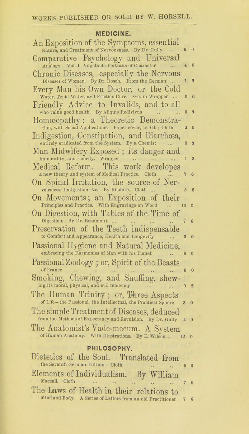 MEDICINE. An Exposition of the Symptoms, essential Nature, and Treatment of Nervousness. 3y Dr. Gully .. 6 0 Comparative Psychology and Universal Analogy. Vol. I. Vegetable Portraits of Character ... 4 0 Chronic Diseases, especially the Nervous Diseases of Women. By Dr. Rosen. From the German ... 1 6 Every Man his Own Doctor, or the Cold Water, Tepid Water, and Friction Cure. 8vo. in Wrapper ... 0 6 Friendly Advice to Invalids, and to all who value good health. By Aliquis Redivivus .. ...OS Homoeopathy: a Theoretic Demonstra- tion, with Social Applications. Taper cover, Is. 6d.; Cloth 2 0 Indigestion, Constipation, and Diarrhoea, entirely eradicated from the System. By a Chemist ... 0 1 Man Midwifery Exposed ; its danger and immorality, and remedy. Wrapper .. ... ... 1 3 Medical Eeform. This work developes a new theory and system of Medical Practice. Cloth ... 7 6 On Spinal Irritation, the source of Ner- vousness, Indigestion, &c. By Riadore. Cloth ... .. 5 6 On Movements; an Exposition of their Principles and Practice. With Engravings on Wood ... 10 0 On Digestion, with Tables of the Time of Digestion. By Dr. Beaumont ... ... ... .. 7 S Preservation of the Teeth indispensable to Comfort and Appearance, Health and Longevity ... 3 0 Passional Hygiene and Natural Medicine, embracing the Harmonies of Man with his Planet .. 6 0 Passional Zoology ; or, Spirit of the Beasts of France ... ... ... ... .. ..6 0 Smoking, Chewing, and Snuffing, shew- ing its moral, physical, and evil tendency ... ... 0 2 The Human Trinity ; or, Three Aspects of Life— the Passional, tho Intellectual, the Practical Sphere 3 0 The simple Treatment of Diseases, deduced from tho Methods of Expectancy and Revulsion. By Dr. Gully 4 0 The Anatomist's Vade-mecum. A System of Human Anatomy. With Illustrations. By E.Wilson.. 12 0 PHILOSOPHY. Dietetics of the Soul. Translated from the Seventh German Edition. Cloth .. ..5 0 Elements of Individualism. By William Maceall. Cloth ... .. .. ..7 6 The Laws of Health in their relations to Hind and Body A SerieR of Letters from an old Practitioner 7 6