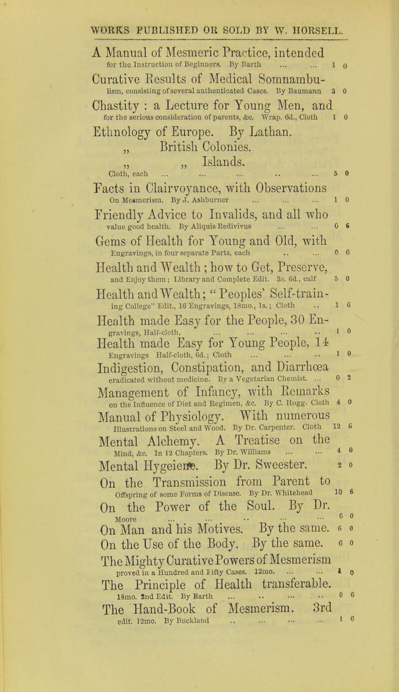 A Manual of Mesmeric Practice, intended for the Instruction of Beginners. By Ilartli ... ... 1 o Curative Results of Medical Somnambu- lism, consisting of several authenticated Cases. By Baumann 3 0 Chastity : a Lecture for Young Men, and for the serious consideration of parents, &c. Wrap. 6d., Cloth 1 0 Ethnology of Europe. By Lathan. „ British Colonies. „ „ Islands. Cloth, each ... ... ... .. ... 5 6 Pacts in Clairvoyance, with Observations On Mesmerism. By J. Asliburner ... ... ... 1 0 Friendly Advice to Invalids, and all who value good health. By Aliquis Redivivus ... ... 0 S Gems of Health for Young and Old, with Engravings, in four separate Parts, each ,. ... 0 6 Health and Wealth ; how to Get, Preserve, and Enjoy them; Library and Complete Edit. 3s. Cd., calf 5 0 Health and Wealth; Peoples' Self-train- ing College Edit, 16 Engravings, 18mo., Is.; Cloth .. 1 C Health made Easy for the People, 30 En- gravings, Half-cloth, ... ... ... •• 1 0 Health made Easy for Young People, 14- Engravings Half-cloth, Gd.; Cloth ... ... 10 Indigestion, Constipation, and Diarrhoea eradicated without medicine. By a Vegetarian Chemist. ... 0 2 Management of Infancy, with Remarks on the Influence of Diet and Regimen, &c. By C. Hogg. Cloth 4 0 Manual of Physiology. With numerous Illustrations on Steel and Wood. By Dr. Carpenter. Cloth 12 G Mental Alchemy. A Treatise on the Mind, Ac In 12 Chapters. By Dr. Williams 4 0 Mental HygeierJs. By Dr. Sweester. 2 0 On the Transmission from Parent to Offspring of some Forms of Disease. By Dr. Whitehead 10 6 On the Power of the Soul. By Dr. Moore ... ••• - - 6 0 On Man and his Motives. By the same, g o On the Use of the Body. By the same, c o The Mighty Curative Powers of Mesmerism proved in a Hundred and fifty Cases. 12mo. ... ... I The Principle of Health transferable. 18mo. Snd Edit. By Barth ... .. - ..0 The Hand-Book of Mesmerism. 3rd edit. 12mo. By Bnckland .. ... ••• ••• 1